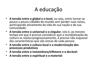 A educação
• A tensão entre o global e o local, ou seja, entre tornar-se
  pouco a pouco cidadão do mundo sem perder suas raízes,
  participando ativamente da vida de sua nação e de sua
  comunidade.
• A tensão entre o universal e o singular, isto é, ao mesmo
  tempo em que é preciso considerar que a mundialização da
  cultura se realiza progressivamente, é preciso não esquecer
  das características que são únicas de cada pessoa.
• A tensão entre a cultura local e a modernização dos
  processos produtivos
• A tensão entre o instantâneo/efêmero e o durável:
• A tensão entre o espiritual e o material:
 