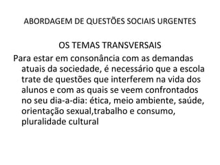 ABORDAGEM DE QUESTÕES SOCIAIS URGENTES

            OS TEMAS TRANSVERSAIS
Para estar em consonância com as demandas
  atuais da sociedade, é necessário que a escola
  trate de questões que interferem na vida dos
  alunos e com as quais se veem confrontados
  no seu dia-a-dia: ética, meio ambiente, saúde,
  orientação sexual,trabalho e consumo,
  pluralidade cultural
 