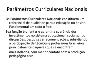 Parâmetros Curriculares Nacionais
Os Parâmetros Curriculares Nacionais constituem um
  referencial de qualidade para a educação no Ensino
  Fundamental em todo o País.
Sua função é orientar e garantir a coerência dos
  investimentos no sistema educacional, socializando
  discussões, pesquisas e recomendações, subsidiando
  a participação de técnicos e professores brasileiros,
  principalmente daqueles que se encontram
  mais isolados, com menor contato com a produção
  pedagógica atual.
 