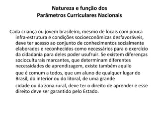 Natureza e função dos
            Parâmetros Curriculares Nacionais

Cada criança ou jovem brasileiro, mesmo de locais com pouca
  infra-estrutura e condições socioeconômicas desfavoráveis,
  deve ter acesso ao conjunto de conhecimentos socialmente
  elaborados e reconhecidos como necessários para o exercício
  da cidadania para deles poder usufruir. Se existem diferenças
  socioculturais marcantes, que determinam diferentes
  necessidades de aprendizagem, existe também aquilo
  que é comum a todos, que um aluno de qualquer lugar do
  Brasil, do interior ou do litoral, de uma grande
  cidade ou da zona rural, deve ter o direito de aprender e esse
  direito deve ser garantido pelo Estado.
 