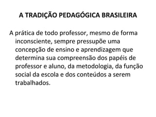 A TRADIÇÃO PEDAGÓGICA BRASILEIRA

A prática de todo professor, mesmo de forma
  inconsciente, sempre pressupõe uma
  concepção de ensino e aprendizagem que
  determina sua compreensão dos papéis de
  professor e aluno, da metodologia, da função
  social da escola e dos conteúdos a serem
  trabalhados.
 