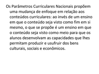 Os Parâmetros Curriculares Nacionais propõem
 uma mudança de enfoque em relação aos
 conteúdos curriculares: ao invés de um ensino
 em que o conteúdo seja visto como fim em si
 mesmo, o que se propõe é um ensino em que
 o conteúdo seja visto como meio para que os
 alunos desenvolvam as capacidades que lhes
 permitam produzir e usufruir dos bens
 culturais, sociais e econômicos.
 