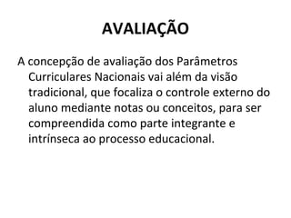 AVALIAÇÃO
A concepção de avaliação dos Parâmetros
  Curriculares Nacionais vai além da visão
  tradicional, que focaliza o controle externo do
  aluno mediante notas ou conceitos, para ser
  compreendida como parte integrante e
  intrínseca ao processo educacional.
 