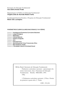 Secretaria de Educação Fundamental
Iara Glória Areias Prado

Departamento de Política da Educação Fundamental
Virgínia Zélia de Azevedo Rebeis Farha

Coordenação-Geral de Estudos e Pesquisas da Educação Fundamental
Maria Inês Laranjeira




PARÂMETROS CURRICULARES NACIONAIS (1ª A 4ª SÉRIE)

Volume 1 - Introdução aos Parâmetros Curriculares Nacionais
Volume 2 - Língua Portuguesa
Volume 3 - Matemática
Volume 4 - Ciências Naturais
Volume 5 - História e Geografia
Volume 6 - Arte
Volume 7 - Educação Física
Volume 8 - Apresentação dos Temas Transversais e Ética
Volume 9 - Meio Ambiente e Saúde
Volume 10 - Pluralidade Cultural e Orientação Sexual




              B823p Brasil. Secretaria de Educação Fundamental.
                      Parâmetros curriculares nacionais : apresentação dos
                    temas transversais, ética / Secretaria de Educação
                    Fundamental. – Brasília : MEC/SEF, 1997.
                      146p.

                         1. Parâmetros curriculares nacionais. 2. Ética : Ensino
                       de primeira à quarta série. I. Título.

                                                              CDU: 371.214
 