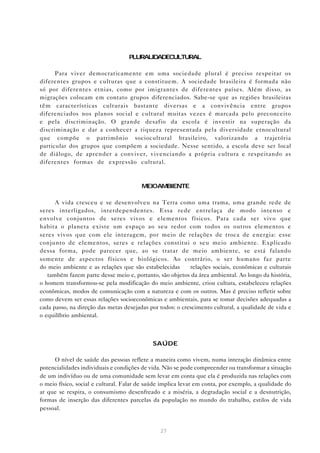 PLURALIDADECULTURAL

      Para viver democraticamente em uma sociedade plural é preciso respeitar os
diferentes grupos e culturas que a constituem. A sociedade brasileira é formada não
só por diferentes etnias, como por imigrantes de diferentes países. Além disso, as
migrações colocam em contato grupos diferenciados. Sabe-se que as regiões brasileiras
têm características culturais bastante diversas e a convivência entre grupos
diferenciados nos planos social e cultural muitas vezes é marcada pelo preconceito
e pela discriminação. O grande desafio da escola é investir na superação da
discriminação e dar a conhecer a riqueza representada pela diversidade etnocultural
que compõe o patrimônio sociocultural brasileiro, valorizando a trajetória
particular dos grupos que compõem a sociedade. Nesse sentido, a escola deve ser local
de diálogo, de aprender a conviver, vivenciando a própria cultura e respeitando as
diferentes formas de expressão cultural.



                                        MEIOAMBIENTE

      A vida cresceu e se desenvolveu na Terra como uma trama, uma grande rede de
seres interligados, interdependentes. Essa rede entrelaça de modo intenso e
envolve conjuntos de seres vivos e elementos físicos. Para cada ser vivo que
habita o planeta existe um espaço ao seu redor com todos os outros elementos e
seres vivos que com ele interagem, por meio de relações de troca de energia: esse
conjunto de elementos, seres e relações constitui o seu meio ambiente. Explicado
dessa forma, pode parecer que, ao se tratar de meio ambiente, se está falando
somente de aspectos físicos e biológicos. Ao contrário, o ser humano faz parte
do meio ambiente e as relações que são estabelecidas — relações sociais, econômicas e culturais
— também fazem parte desse meio e, portanto, são objetos da área ambiental. Ao longo da história,
o homem transformou-se pela modificação do meio ambiente, criou cultura, estabeleceu relações
econômicas, modos de comunicação com a natureza e com os outros. Mas é preciso refletir sobre
como devem ser essas relações socioeconômicas e ambientais, para se tomar decisões adequadas a
cada passo, na direção das metas desejadas por todos: o crescimento cultural, a qualidade de vida e
o equilíbrio ambiental.



                                            SAÚDE

     O nível de saúde das pessoas reflete a maneira como vivem, numa interação dinâmica entre
potencialidades individuais e condições de vida. Não se pode compreender ou transformar a situação
de um indivíduo ou de uma comunidade sem levar em conta que ela é produzida nas relações com
o meio físico, social e cultural. Falar de saúde implica levar em conta, por exemplo, a qualidade do
ar que se respira, o consumismo desenfreado e a miséria, a degradação social e a desnutrição,
formas de inserção das diferentes parcelas da população no mundo do trabalho, estilos de vida
pessoal.


                                                27
 