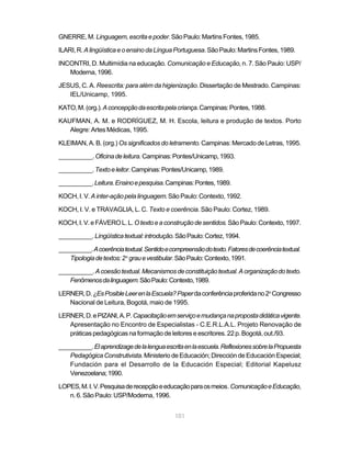 GNERRE, M. Linguagem, escrita e poder. São Paulo: Martins Fontes, 1985.

ILARI, R. A lingüística e o ensino da Língua Portuguesa. São Paulo: Martins Fontes, 1989.

INCONTRI, D. Multimídia na educação. Comunicação e Educação, n. 7. São Paulo: USP/
   Moderna, 1996.

JESUS, C. A. Reescrita: para além da higienização. Dissertação de Mestrado. Campinas:
   IEL/Unicamp, 1995.

KATO, M. (org.). A concepção da escrita pela criança. Campinas: Pontes, 1988.

KAUFMAN, A. M. e RODRÍGUEZ, M. H. Escola, leitura e produção de textos. Porto
   Alegre: Artes Médicas, 1995.

KLEIMAN, A. B. (org.) Os significados do letramento. Campinas: Mercado de Letras, 1995.

__________. Oficina de leitura. Campinas: Pontes/Unicamp, 1993.

__________. Texto e leitor. Campinas: Pontes/Unicamp, 1989.

__________. Leitura. Ensino e pesquisa. Campinas: Pontes, 1989.

KOCH, I. V. A inter-ação pela linguagem. São Paulo: Contexto, 1992.

KOCH, I. V. e TRAVAGLIA, L. C. Texto e coerência. São Paulo: Cortez, 1989.

KOCH, I. V. e FÁVERO L. L. O texto e a construção de sentidos. São Paulo: Contexto, 1997.

__________. Língüística textual: introdução. São Paulo: Cortez, 1994.

__________. A coerência textual. Sentido e compreensão do texto. Fatores de coerência textual.
    Tipologia de textos: 2 o grau e vestibular. São Paulo: Contexto, 1991.

__________. A coesão textual. Mecanismos de constituição textual. A organização do texto.
   Fenômenos da linguagem. São Paulo: Contexto, 1989.

LERNER, D. ¿Es Posible Leer en la Escuela? Paper da conferência proferida no 2o Congresso
   Nacional de Leitura, Bogotá, maio de 1995.

LERNER, D. e PIZANI, A. P. Capacitação em serviço e mudança na proposta didática vigente.
   Apresentação no Encontro de Especialistas - C.E.R.L.A.L. Projeto Renovação de
   práticas pedagógicas na formação de leitores e escritores. 22 p. Bogotá, out./93.

__________. El aprendizage de la lengua escrita en la escuela. Reflexiones sobre la Propuesta
    Pedagógica Construtivista. Ministerio de Educación; Dirección de Educación Especial;
    Fundación para el Desarrollo de la Educación Especial; Editorial Kapelusz
    Venezoelana; 1990.

LOPES, M. I. V. Pesquisa de recepção e educação para os meios. Comunicação e Educação,
   n. 6. São Paulo: USP/Moderna, 1996.


                                             101
 