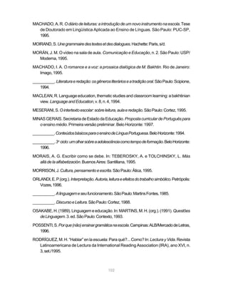 MACHADO, A. R. O diário de leituras: a introdução de um novo instrumento na escola. Tese
   de Doutorado em Lingüística Aplicada ao Ensino de Línguas. São Paulo: PUC-SP,
   1995.

MOIRAND, S. Une grammaire des textes et des dialogues. Hachette: Paris, s/d.

MORÁN, J. M. O vídeo na sala de aula. Comunicação e Educação, n. 2. São Paulo: USP/
  Moderna, 1995.

MACHADO, I. A. O romance e a voz: a prosaica dialógica de M. Bakhtin. Rio de Janeiro:
  Imago, 1995.

__________. Literatura e redação: os gêneros literários e a tradição oral. São Paulo: Scipione,
   1994.

MACLEAN, R. Language education, thematic studies and classroom learning: a bakhtinian
  view. Language and Education, v. 8, n. 4, 1994.

MESERANI, S. O intertexto escolar: sobre leitura, aula e redação. São Paulo: Cortez, 1995.

MINAS GERAIS. Secretaria de Estado da Educação. Proposta curricular de Português para
   o ensino médio. Primeira versão preliminar. Belo Horizonte: 1997.

__________. Conteúdos básicos para o ensino de Língua Portuguesa. Belo Horizonte: 1994.

__________. 3o ciclo: um olhar sobre a adolescência como tempo de formação. Belo Horizonte:
    1996.

MORAIS, A. G. Escribir como se debe. In: TEBEROSKY, A. e TOLCHINSKY, L. Más
  allá de la alfabetización. Buenos Aires: Santillana, 1995.

MORRISON, J. Cultura, pensamento e escrita. São Paulo: Ática, 1995.

ORLANDI, E. P.(org.). Interpretação. Autoria, leitura e efeitos do trabalho simbólico. Petrópolis:
   Vozes, 1996.

__________. A linguagem e seu funcionamento. São Paulo: Martins Fontes, 1985.

__________. Discurso e Leitura. São Paulo: Cortez, 1988.

OSAKABE, H. (1989). Linguagem e educação. In: MARTINS, M. H. (org.). (1991). Questões
   de Linguagem. 3. ed. São Paulo: Contexto, 1993.

POSSENTI, S. Por que (não) ensinar gramática na escola. Campinas: ALB/Mercado de Letras,
   1996.

RODRÍGUEZ, M. H. “Hablar” en la escuela: Para qué?... Como? In: Lectura y Vida. Revista
  Latinoamericana de Lectura da International Reading Association (IRA), ano XVI, n.
  3, set./1995.



                                              102
 