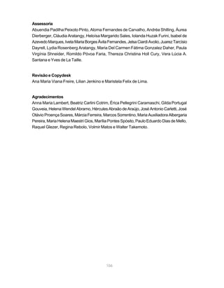 Assessoria
Abuendia Padilha Peixoto Pinto, Aloma Fernandes de Carvalho, Andréa Shilling, Áurea
Dierberger, Cláudia Aratangy, Heloísa Margarido Sales, Iolanda Huzak Furini, Isabel de
Azevedo Marques, Iveta Maria Borges Ávila Fernandes, Jelsa Ciardi Avolio, Juarez Tarcísio
Dayrell, Lydia Rosenberg Aratangy, Maria Del Carmen Fátima Gonzalez Daher, Paula
Virgínia Shneider, Romildo Póvoa Faria, Thereza Christina Holl Cury, Vera Lúcia A.
Santana e Yves de La Taille.


Revisão e Copydesk
Ana Maria Viana Freire, Lilian Jenkino e Maristela Felix de Lima.


Agradecimentos
Anna Maria Lambert, Beatriz Carlini Cotrim, Érica Pellegrini Caramaschi, Gilda Portugal
Gouveia, Helena Wendel Abramo, Hércules Abraão de Araújo, José Antonio Carletti, José
Otávio Proença Soares, Márcia Ferreira, Marcos Sorrentino, Maria Auxiliadora Albergaria
Pereira, Maria Helena Maestri Gios, Marília Pontes Spósito, Paulo Eduardo Dias de Mello,
Raquel Glezer, Regina Rebolo, Volmir Matos e Walter Takemoto.




                                          106
 