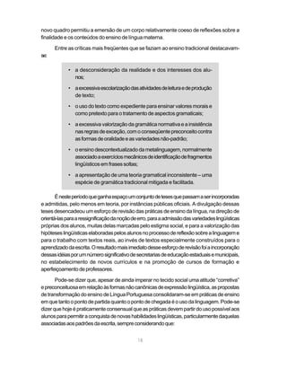 novo quadro permitiu a emersão de um corpo relativamente coeso de reflexões sobre a
finalidade e os conteúdos do ensino de língua materna.

      Entre as críticas mais freqüentes que se faziam ao ensino tradicional destacavam-
se:

             • a desconsideração da realidade e dos interesses dos alu-
               nos;

             • a excessiva escolarização das atividades de leitura e de produção
               de texto;

             • o uso do texto como expediente para ensinar valores morais e
               como pretexto para o tratamento de aspectos gramaticais;

             • a excessiva valorização da gramática normativa e a insistência
               nas regras de exceção, com o conseqüente preconceito contra
               as formas de oralidade e as variedades não-padrão;

             • o ensino descontextualizado da metalinguagem, normalmente
               associado a exercícios mecânicos de identificação de fragmentos
               lingüísticos em frases soltas;

             • a apresentação de uma teoria gramatical inconsistente – uma
               espécie de gramática tradicional mitigada e facilitada.

       É neste período que ganha espaço um conjunto de teses que passam a ser incorporadas
e admitidas, pelo menos em teoria, por instâncias públicas oficiais. A divulgação dessas
teses desencadeou um esforço de revisão das práticas de ensino da língua, na direção de
orientá-las para a ressignificação da noção de erro, para a admissão das variedades lingüísticas
próprias dos alunos, muitas delas marcadas pelo estigma social, e para a valorização das
hipóteses lingüísticas elaboradas pelos alunos no processo de reflexão sobre a linguagem e
para o trabalho com textos reais, ao invés de textos especialmente construídos para o
aprendizado da escrita. O resultado mais imediato desse esforço de revisão foi a incorporação
dessas idéias por um número significativo de secretarias de educação estaduais e municipais,
no estabelecimento de novos currículos e na promoção de cursos de formação e
aperfeiçoamento de professores.

       Pode-se dizer que, apesar de ainda imperar no tecido social uma atitude “corretiva”
e preconceituosa em relação às formas não canônicas de expressão lingüística, as propostas
de transformação do ensino de Língua Portuguesa consolidaram-se em práticas de ensino
em que tanto o ponto de partida quanto o ponto de chegada é o uso da linguagem. Pode-se
dizer que hoje é praticamente consensual que as práticas devem partir do uso possível aos
alunos para permitir a conquista de novas habilidades lingüísticas, particularmente daquelas
associadas aos padrões da escrita, sempre considerando que:


                                              18
 
