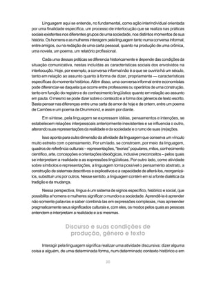 Linguagem aqui se entende, no fundamental, como ação interindividual orientada
por uma finalidade específica, um processo de interlocução que se realiza nas práticas
sociais existentes nos diferentes grupos de uma sociedade, nos distintos momentos de sua
história. Os homens e as mulheres interagem pela linguagem tanto numa conversa informal,
entre amigos, ou na redação de uma carta pessoal, quanto na produção de uma crônica,
uma novela, um poema, um relatório profissional.

       Cada uma dessas práticas se diferencia historicamente e depende das condições da
situação comunicativa, nestas incluídas as características sociais dos envolvidos na
interlocução. Hoje, por exemplo, a conversa informal não é a que se ouviria há um século,
tanto em relação ao assunto quanto à forma de dizer, propriamente — características
específicas do momento histórico. Além disso, uma conversa informal entre economistas
pode diferenciar-se daquela que ocorre entre professores ou operários de uma construção,
tanto em função do registro e do conhecimento lingüístico quanto em relação ao assunto
em pauta. O mesmo se pode dizer sobre o conteúdo e a forma dos gêneros de texto escrito.
Basta pensar nas diferenças entre uma carta de amor de hoje e de ontem, entre um poema
de Camões e um poema de Drummond, e assim por diante.

      Em síntese, pela linguagem se expressam idéias, pensamentos e intenções, se
estabelecem relações interpessoais anteriormente inexistentes e se influencia o outro,
alterando suas representações da realidade e da sociedade e o rumo de suas (re)ações.

       Isso aponta para outra dimensão da atividade da linguagem que conserva um vínculo
muito estreito com o pensamento. Por um lado, se constroem, por meio da linguagem,
quadros de referência culturais – representações, “teorias” populares, mitos, conhecimento
científico, arte, concepções e orientações ideológicas, inclusive preconceitos – pelos quais
se interpretam a realidade e as expressões lingüísticas. Por outro lado, como atividade
sobre símbolos e representações, a linguagem torna possível o pensamento abstrato, a
construção de sistemas descritivos e explicativos e a capacidade de alterá-los, reorganizá-
los, substituir uns por outros. Nesse sentido, a linguagem contém em si a fonte dialética da
tradição e da mudança.

      Nessa perspectiva, língua é um sistema de signos específico, histórico e social, que
possibilita a homens e mulheres significar o mundo e a sociedade. Aprendê-la é aprender
não somente palavras e saber combiná-las em expressões complexas, mas apreender
pragmaticamente seus significados culturais e, com eles, os modos pelos quais as pessoas
entendem e interpretam a realidade e a si mesmas.


                    Discurso e suas condições de
                      produção, gênero e texto
      Interagir pela linguagem significa realizar uma atividade discursiva: dizer alguma
coisa a alguém, de uma determinada forma, num determinado contexto histórico e em

                                            20
 