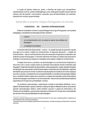 A noção de gênero refere-se, assim, a famílias de textos que compartilham
características comuns, embora heterogêneas, como visão geral da ação à qual o texto se
articula, tipo de suporte4 comunicativo, extensão, grau de literariedade, por exemplo,
existindo em número quase ilimitado.


     Aprender e ensinar Língua Portuguesa na escola
                      VARIÁVEIS               DO       ENSINO-APRENDIZAGEM

     Pode-se considerar o ensino e a aprendizagem de Língua Portuguesa, como prática
pedagógica, resultantes da articulação de três variáveis5 :

                • o aluno;

                • os conhecimentos com os quais se opera nas práticas de
                  linguagem;

                • a mediação do professor.

      O primeiro elemento dessa tríade – o aluno – é o sujeito da ação de aprender, aquele
que age com e sobre o objeto de conhecimento. O segundo elemento – o objeto de
conhecimento – são os conhecimentos discursivo-textuais e lingüísticos implicados nas
práticas sociais de linguagem. O terceiro elemento da tríade é a prática educacional do
professor e da escola que organiza a mediação entre sujeito e objeto do conhecimento.

       O objeto de ensino e, portanto, de aprendizagem é o conhecimento lingüístico e
discursivo com o qual o sujeito opera ao participar das práticas sociais mediadas pela
linguagem. Organizar situações de aprendizado, nessa perspectiva, supõe: planejar situações
de interação nas quais esses conhecimentos sejam construídos e/ou tematizados; organizar
atividades que procurem recriar na sala de aula situações enunciativas de outros espaços
que não o escolar, considerando-se sua especificidade e a inevitável transposição didática
que o conteúdo sofrerá; saber que a escola é um espaço de interação social onde práticas
sociais de linguagem acontecem e se circunstanciam, assumindo características bastante
específicas em função de sua finalidade: o ensino.

       Ao professor cabe planejar, implementar e dirigir as atividades didáticas, com o
objetivo de desencadear, apoiar e orientar o esforço de ação e reflexão do aluno, procurando
garantir aprendizagem efetiva. Cabe também assumir o papel de informante e de
interlocutor privilegiado, que tematiza aspectos prioritários em função das necessidades
dos alunos e de suas possibilidades de aprendizagem.

4
  Suporte ou portador refere-se a livro, jornal, revista, fita cassete, CD, quer dizer, a artefatos gráficos, magnéticos ou
informatizados onde os textos são publicados.
5
  Para aprofundamento das relações professor/aluno/conhecimento, consultar Introdução aos Parâmetros Curriculares
Nacionais.


                                                           22
 