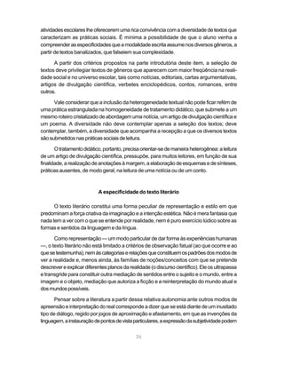 atividades escolares lhe oferecerem uma rica convivência com a diversidade de textos que
caracterizam as práticas sociais. É mínima a possibilidade de que o aluno venha a
compreender as especificidades que a modalidade escrita assume nos diversos gêneros, a
partir de textos banalizados, que falseiem sua complexidade.

      A partir dos critérios propostos na parte introdutória deste item, a seleção de
textos deve privilegiar textos de gêneros que aparecem com maior freqüência na reali-
dade social e no universo escolar, tais como notícias, editoriais, cartas argumentativas,
artigos de divulgação científica, verbetes enciclopédicos, contos, romances, entre
outros.

      Vale considerar que a inclusão da heterogeneidade textual não pode ficar refém de
uma prática estrangulada na homogeneidade de tratamento didático, que submete a um
mesmo roteiro cristalizado de abordagem uma notícia, um artigo de divulgação científica e
um poema. A diversidade não deve contemplar apenas a seleção dos textos; deve
contemplar, também, a diversidade que acompanha a recepção a que os diversos textos
são submetidos nas práticas sociais de leitura.

       O tratamento didático, portanto, precisa orientar-se de maneira heterogênea: a leitura
de um artigo de divulgação científica, pressupõe, para muitos leitores, em função de sua
finalidade, a realização de anotações à margem, a elaboração de esquemas e de sínteses,
práticas ausentes, de modo geral, na leitura de uma notícia ou de um conto.



                           A especificidade do texto literário

      O texto literário constitui uma forma peculiar de representação e estilo em que
predominam a força criativa da imaginação e a intenção estética. Não é mera fantasia que
nada tem a ver com o que se entende por realidade, nem é puro exercício lúdico sobre as
formas e sentidos da linguagem e da língua.

       Como representação — um modo particular de dar forma às experiências humanas
—, o texto literário não está limitado a critérios de observação fatual (ao que ocorre e ao
que se testemunha), nem às categorias e relações que constituem os padrões dos modos de
ver a realidade e, menos ainda, às famílias de noções/conceitos com que se pretende
descrever e explicar diferentes planos da realidade (o discurso científico). Ele os ultrapassa
e transgride para constituir outra mediação de sentidos entre o sujeito e o mundo, entre a
imagem e o objeto, mediação que autoriza a ficção e a reinterpretação do mundo atual e
dos mundos possíveis.

       Pensar sobre a literatura a partir dessa relativa autonomia ante outros modos de
apreensão e interpretação do real corresponde a dizer que se está diante de um inusitado
tipo de diálogo, regido por jogos de aproximação e afastamento, em que as invenções da
linguagem, a instauração de pontos de vista particulares, a expressão da subjetividade podem

                                             26
 