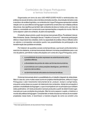 Conteúdos de Língua Portuguesa
                            e temas transversais
       Organizados em torno do eixo USOàREFLEXÃOàUSO e reintroduzidos nas
práticas de escuta de textos orais e de leitura de textos escritos, de produção de textos orais
e escritos e de análise lingüística, os conteúdos de Língua Portuguesa apresentam estreita
relação com os usos efetivos da linguagem socialmente construídos nas múltiplas práticas
discursivas. Isso significa que também são conteúdos da área os modos como, por meio da
palavra, a sociedade vem construindo suas representações a respeito do mundo. Não há
como separar o plano do conteúdo, do plano da expressão.

       O trabalho desenvolvido a partir dos temas transversais (Ética, Pluralidade Cultural,
Meio Ambiente, Saúde, Orientação Sexual, Trabalho e Consumo)17 demanda participação
efetiva e responsável dos cidadãos, tanto na capacidade de análise crítica e reflexão sobre
os valores e concepções veiculados quanto nas possibilidades de participação e de
transformação das questões envolvidas.

      Por tratarem de questões sociais contemporâneas, que tocam profundamente o
exercício de cidadania, os temas transversais oferecem inúmeras possibilidades para o uso
vivo da palavra, permitindo muitas articulações com a área de Língua Portuguesa, como:

                 • a possibilidade de poder expressar-se autenticamente sobre
                   questões efetivas;

                 • a diversidade dos pontos de vista e as formas de enunciá-los;

                 • a convivência com outras posições ideológicas, permitindo o
                   exercício democrático;

                 • os domínios lexicais articulados às diversas temáticas.

      Os temas transversais abrem a possibilidade de um trabalho integrado de várias áreas.
Não é o caso de, como muitas vezes ocorre em projetos interdisciplinares, atribuir à Língua
Portuguesa o valor meramente instrumental de ler, produzir, revisar e corrigir textos,
enquanto outras áreas se ocupam do tratamento dos conteúdos. Adotar tal concepção é
postular a neutralidade da linguagem, o que é incompatível com os princípios que norteiam
estes parâmetros. Um texto produzido é sempre produzido a partir de determinado lugar,
marcado por suas condições de produção. Não há como separar o sujeito, a história e o
mundo das práticas de linguagem. Compreender um texto é buscar as marcas do enunciador
projetadas nesse texto, é reconhecer a maneira singular de como se constrói uma



17
     Para maior aprofundamento, ler documento de Temas Transversais.


                                                      40
 
