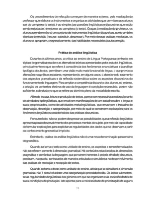 Os procedimentos de refacção começam de maneira externa, pela mediação do
professor que elabora os instrumentos e organiza as atividades que permitem aos alunos
sair do complexo (o texto), ir ao simples (as questões lingüísticas e discursivas que estão
sendo estudadas) e retornar ao complexo (o texto). Graças à mediação do professor, os
alunos aprendem não só um conjunto de instrumentos lingüístico-discursivos, como também
técnicas de revisão (rasurar, substituir, desprezar). Por meio dessas práticas mediadas, os
alunos se apropriam, progressivamente, das habilidades necessárias à autocorreção.



                               Prática de análise lingüística

       Durante os últimos anos, a crítica ao ensino de Língua Portuguesa centrado em
tópicos de gramática escolar e as alternativas teóricas apresentadas pelos estudos lingüísticos,
principalmente no que se refere à consciência dos fenômenos enunciativos e à análise
tipológica dos textos, permitiram uma visão muito mais funcional da língua, o que provocou
alterações nas práticas escolares, representando, em alguns casos, o abandono do tratamento
dos aspectos gramaticais e da reflexão sistemática sobre os aspectos discursivos do
funcionamento da linguagem. Para ampliar a competência discursiva dos alunos, no entanto,
a criação de contextos efetivos de uso da linguagem é condição necessária, porém não
suficiente, sobretudo no que se refere ao domínio pleno da modalidade escrita.

       Além da escuta, leitura e produção de textos, parece ser necessária a realização tanto
de atividades epilingüísticas, que envolvam manifestações de um trabalho sobre a língua e
suas propriedades, como de atividades metalingüísticas, que envolvam o trabalho de
observação, descrição e categorização, por meio do qual se constroem explicações para os
fenômenos lingüísticos característicos das práticas discursivas.

      Por outro lado, não se podem desprezar as possibilidades que a reflexão lingüística
apresenta para o desenvolvimento dos processos mentais do sujeito, por meio da capacidade
de formular explicações para explicitar as regularidades dos dados que se observam a partir
do conhecimento gramatical implícito.

      Entretanto, prática de análise lingüística não é uma nova denominação para ensino
de gramática.

      Quando se toma o texto como unidade de ensino, os aspectos a serem tematizados
não se referem somente à dimensão gramatical. Há conteúdos relacionados às dimensões
pragmática e semântica da linguagem, que por serem inerentes à própria atividade discursiva,
precisam, na escola, ser tratados de maneira articulada e simultânea no desenvolvimento
das práticas de produção e recepção de textos.

       Quando se toma o texto como unidade de ensino, ainda que se considere a dimensão
gramatical, não é possível adotar uma categorização preestabelecida. Os textos submetem-
se às regularidades lingüísticas dos gêneros em que se organizam e às especificidades de
suas condições de produção: isto aponta para a necessidade de priorização de alguns

                                              78
 