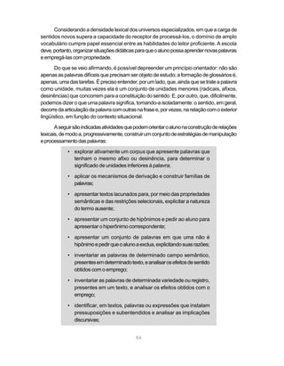 Considerando a densidade lexical dos universos especializados, em que a carga de
sentidos novos supera a capacidade do receptor de processá-los, o domínio de amplo
vocabulário cumpre papel essencial entre as habilidades do leitor proficiente. A escola
deve, portanto, organizar situações didáticas para que o aluno possa aprender novas palavras
e empregá-las com propriedade.
       Do que se veio afirmando, é possível depreender um princípio orientador: não são
apenas as palavras difíceis que precisam ser objeto de estudo; a formação de glossários é,
apenas, uma das tarefas. É preciso entender, por um lado, que, ainda que se trate a palavra
como unidade, muitas vezes ela é um conjunto de unidades menores (radicais, afixos,
desinências) que concorrem para a constituição do sentido. E, por outro, que, dificilmente,
podemos dizer o que uma palavra significa, tomando-a isoladamente: o sentido, em geral,
decorre da articulação da palavra com outras na frase e, por vezes, na relação com o exterior
lingüístico, em função do contexto situacional.

       A seguir são indicadas atividades que podem orientar o aluno na construção de relações
lexicais, de modo a, progressivamente, construir um conjunto de estratégias de manipulação
e processamento das palavras:

            • explorar ativamente um corpus que apresente palavras que
              tenham o mesmo afixo ou desinência, para determinar o
              significado de unidades inferiores à palavra;

            • aplicar os mecanismos de derivação e construir famílias de
              palavras;

            • apresentar textos lacunados para, por meio das propriedades
              semânticas e das restrições selecionais, explicitar a natureza
              do termo ausente;

            • apresentar um conjunto de hipônimos e pedir ao aluno para
              apresentar o hiperônimo correspondente;

            • apresentar um conjunto de palavras em que uma não é
              hipônimo e pedir que o aluno a exclua, explicitando suas razões;

            • inventariar as palavras de determinado campo semântico,
              presentes em determinado texto, e analisar os efeitos de sentido
              obtidos com o emprego;

            • inventariar as palavras de determinada variedade ou registro,
              presentes em um texto, e analisar os efeitos obtidos com o
              emprego;

            • identificar, em textos, palavras ou expressões que instalam
              pressuposições e subentendidos e analisar as implicações
              discursivas;


                                             84
 