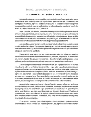 Ensino, aprendizagem e avaliação
                A AVALIAÇÃO NA PRÁTICA EDUCATIVA

       A avaliação deve ser compreendida como conjunto de ações organizadas com a
finalidade de obter informações sobre o que o aluno aprendeu, de que forma e em quais
condições. Para tanto, é preciso elaborar um conjunto de procedimentos investigativos
que possibilitem o ajuste e a orientação da intervenção pedagógica para tornar possível o
ensino e a aprendizagem de melhor qualidade.
       Deve funcionar, por um lado, como instrumento que possibilite ao professor analisar
criticamente sua prática educativa; e, por outro, como instrumento que apresente ao aluno
a possibilidade de saber sobre seus avanços, dificuldades e possibilidades. Nesse sentido,
deve ocorrer durante todo o processo de ensino e aprendizagem, e não apenas em momentos
específicos caracterizados como fechamento de grandes etapas de trabalho.
      A avaliação deve ser compreendida como constitutiva da prática educativa, dado
que é a análise das informações obtidas ao longo do processo de aprendizagem – o que os
alunos sabem e como – que possibilita ao professor a organização de sua ação de maneira
adequada e com melhor qualidade.

       Por caracterizar-se como uma resposta à compreensão que o aluno tem sobre os
aspectos do conhecimento a serem trabalhados, é, também, responsiva, atuando como
elemento balizador das pautas interacionais e das intervenções pedagógicas, sendo
dialeticamente constitutiva dos sujeitos envolvidos no processo de aprendizagem.

       A avaliação precisa acontecer num contexto em que seja possibilitada ao aluno a
reflexão tanto sobre os conhecimentos construídos – o que sabe –, quanto sobre os processos
pelos quais isso ocorreu – como conseguiu aprender. Ao identificar o que sabe, o aluno tem
a possibilidade de delimitar o que precisa, ainda, aprender. Ao reconhecer como conseguiu
aprender, o aluno tem a possibilidade de descobrir que podem existir outros modos de
aprender, conhecer e de fazer. A apropriação de novos conceitos e procedimentos permite
que o aluno possa realizar as atividades propostas com maior eficiência e autonomia. Nesse
sentido, a avaliação precisa ser compreendida como reflexiva e autonomizadora.

      Ao se avaliar, devem-se buscar informações não apenas referentes ao tipo de
conhecimento que o aluno construiu, mas também e, sobretudo, responder a questões
sobre por que os alunos aprenderam o que aprenderam naquela situação de aprendizagem,
como aprenderam, o que mais aprenderam e o que deixaram de aprender. Para isso, o
professor precisa construir formas de registro qualitativamente diferentes das que têm
sido utilizadas tradicionalmente pela escola, para obter informações relevantes para a
organização da ação pedagógica.

      É necessário, também, que o aluno seja informado de maneira qualitativamente
diferente das já usuais sobre o que precisa aprender, o que precisa saber fazer melhor.

                                            93
 