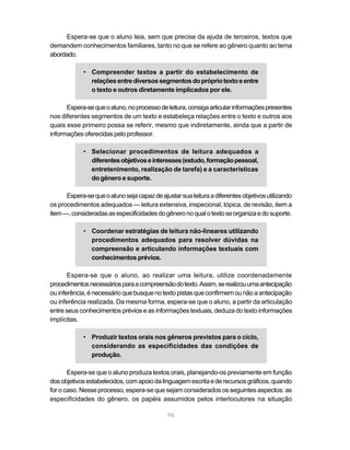 Espera-se que o aluno leia, sem que precise da ajuda de terceiros, textos que
demandem conhecimentos familiares, tanto no que se refere ao gênero quanto ao tema
abordado.

             • Compreender textos a partir do estabelecimento de
               relações entre diversos segmentos do próprio texto e entre
               o texto e outros diretamente implicados por ele.

      Espera-se que o aluno, no processo de leitura, consiga articular informações presentes
nos diferentes segmentos de um texto e estabeleça relações entre o texto e outros aos
quais esse primeiro possa se referir, mesmo que indiretamente, ainda que a partir de
informações oferecidas pelo professor.

             • Selecionar procedimentos de leitura adequados a
               diferentes objetivos e interesses (estudo, formação pessoal,
               entretenimento, realização de tarefa) e a características
               do gênero e suporte.

      Espera-se que o aluno seja capaz de ajustar sua leitura a diferentes objetivos utilizando
os procedimentos adequados — leitura extensiva, inspecional, tópica, de revisão, item a
item —, consideradas as especificidades do gênero no qual o texto se organiza e do suporte.

             • Coordenar estratégias de leitura não-lineares utilizando
               procedimentos adequados para resolver dúvidas na
               compreensão e articulando informações textuais com
               conhecimentos prévios.

       Espera-se que o aluno, ao realizar uma leitura, utilize coordenadamente
procedimentos necessários para a compreensão do texto. Assim, se realizou uma antecipação
ou inferência, é necessário que busque no texto pistas que confirmem ou não a antecipação
ou inferência realizada. Da mesma forma, espera-se que o aluno, a partir da articulação
entre seus conhecimentos prévios e as informações textuais, deduza do texto informações
implícitas.

             • Produzir textos orais nos gêneros previstos para o ciclo,
               considerando as especificidades das condições de
               produção.

       Espera-se que o aluno produza textos orais, planejando-os previamente em função
dos objetivos estabelecidos, com apoio da linguagem escrita e de recursos gráficos, quando
for o caso. Nesse processo, espera-se que sejam considerados os seguintes aspectos: as
especificidades do gênero, os papéis assumidos pelos interlocutores na situação

                                              96
 