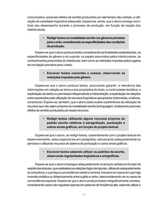 comunicativa, possíveis efeitos de sentido produzidos por elementos não-verbais, a utili-
zação da variedade lingüística adequada. Espera-se, ainda, que o aluno consiga moni-
torar seu desempenho durante o processo de produção, em função da reação dos
interlocutores.

            • Redigir textos na modalidade escrita nos gêneros previstos
              para o ciclo, considerando as especificidades das condições
              de produção.

       Espera-se que o aluno produza textos considerando as finalidades estabelecidas, as
especificidades do gênero e do suporte, os papéis assumidos pelos interlocutores, os
conhecimentos presumidos do interlocutor, bem como as restrições impostas pelos lugares
de circulação previstos para o texto.

            • Escrever textos coerentes e coesos, observando as
              restrições impostas pelo gênero.

       Espera-se que o aluno produza textos, procurando garantir: a relevância das
informações em relação ao tema e aos propósitos do texto; a continuidade temática; a
explicitação de dados ou premissas indispensáveis à interpretação; a explicitação de relações
entre expressões pela utilização de recursos lingüísticos apropriados (retomadas, anáforas,
conectivos). Espera-se, também, que o aluno saiba avaliar a pertinência da utilização de
recursos que não sejam próprios da modalidade escrita da linguagem, analisando possíveis
efeitos de sentido produzidos por esses recursos.

            • Redigir textos utilizando alguns recursos próprios do
              padrão escrito relativos à paragrafação, pontuação e
              outros sinais gráficos, em função do projeto textual.

      Espera-se que o aluno, ao redigir textos, coerentemente com o projeto textual em
desenvolvimento, saiba organizá-los em parágrafos, estruturando adequadamente os
períodos e utilizando recursos do sistema de pontuação e outros sinais gráficos.

            • Escrever textos sabendo utilizar os padrões da escrita,
              observando regularidades lingüísticas e ortográficas.

      Espera-se que o aluno empregue adequadamente os tempos verbais em função de
seqüências textuais; que estabeleça as relações lógico-temporais, utilizando adequadamente
os conectivos; e que faça a concordância verbal e nominal, inclusive em casos em que haja
inversão sintática ou distanciamento entre sujeito e verbo, desconsiderando-se os casos de
concordância especial. Espera-se que o aluno produza textos ortograficamente corretos,
considerando casos não regulares apenas em palavras de freqüência alta, sabendo utilizar o


                                             97
 