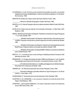 BIBLIOGRAFIA
ALVARENGA, D. et alii. Da forma sonora da fala à forma gráfica da escrita: uma análise
   lingüística do processo de alfabetização. Cadernos de Estudos Lingüísticos, 16, Campinas:
   IEL/Unicamp, 1989.

BAKHTIN, M. Estética da criação verbal. São Paulo: Martins Fontes, 1992.

__________. Marxismo e filosofia da linguagem. Hucitec: São Paulo, 1990.

BATISTA, A. A. G. Aula de Português: discurso e saberes escolares. Martins Fontes: São Paulo,
   1997.

BLOIS, M. M. O rádio nosso de cada dia. Comunicação e Educação, n. 6 São Paulo: USP/
   Moderna, 1996.

BRASIL. Ministério da Educação e do Desporto. Parâmetros curriculares de Língua Portuguesa
   – 1o e 2o ciclos. Brasília: 1997.

___________. Ministério da Educação e do Desporto. Ação Educativa. Educação de jovens
   e adultos. Proposta curricular para o primeiro segmento do ensino fundamental. Brasília:
   1997.

___________. Ministério da Educação e do Desporto. Programa de Cooperação Educacional
   Brasil-França. Projeto pró-leitura na formação do professor. Brasília: 1996.

___________. Ministério da Educação e do Desporto/INEP. Matrizes curriculares de referência
    para o SAEB. Brasília: 1997.

BRITTO, L. P. L. A sombra do caos: ensino de língua x tradição gramatical. Campinas: ALB/
   Mercado de Letras, 1997.

BRONCKART, J.-P. Analyse et production de textes. Références théoriques. 3 o cap. Faculté de
   Psychologie et des Sciences de l’Education. Université de Genève. Suíça: 1994.

__________. Le Fonctionnement des discours: un modèle psychologique et une méthode d’analyse.
    Neuchatel-Paris: Delachaux & Niestlé, 1985.

CÂMARA JR., J. M. Manual de expressão oral e escrita. Petrópolis: Vozes, 1983.

__________. Dicionário de filologia e gramática referente à Língua Portuguesa. 4. ed. Rio de
   Janeiro: J. Ozon Editor, 1970.

CHARAUDEAU, P. Grammaire de sens et de l’expression. Paris: Hachette, 1992.

CHARTIER, A. M. e HEBRARD, J. Ler e escrever: entrando no mundo da escrita. Porto
   Alegre: Artes Médicas, 1995.

CHIAPPINI, L. (coord. geral) e GERALDI, J. W. (coord.). Aprender e ensinar com textos dos
   alunos. São Paulo: Cortez, 1997.

                                             99
 