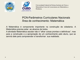 Universidade Federal de Pelotas Instituto de Física e
Matemática Curso de Licenciatura em Matemática a
Distância
PCN-Parâmetros Curriculares Nacionais
Área de conhecimento: Matemática
A Matemática é componente importante na construção da cidadania. A
Matemática precisa estar ao alcance de todos.
A atividade Matemática escolar não é “olhar coisas prontas e definitivas”, mas
para a construção e a apropriação de um conhecimento pelo aluno, que se
servirá dele para compreender e transformar sua realidade.
 