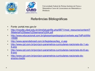 Universidade Federal de Pelotas Instituto de Física e
Matemática Curso de Licenciatura em Matemática a
Distância
Referências Bibliográficas
• Fonte: portal.mec.gov.br
• http://moodle.ufpel.edu.br/clmd/pluginfile.php/6871/mod_resource/content/7
/Material%20base%20semana%204.pdf
• http://www.educacional.com.br/glossariopedagogico/verbete.asp?idPubWiki
=9588
• http://www.aprendebrasil.com.br/legislacao/leg_vi.asp
• http://www.cpt.com.br/pcn/pcn-parametros-curriculares-nacionais-do-1-ao-
5-ano
• http://www.cpt.com.br/pcn/pcn-parametros-curriculares-nacionais-do-6-ao-
9-ano
• http://www.cpt.com.br/pcn/pcn-parametros-curriculares-nacionais-do-
ensino-medio
 