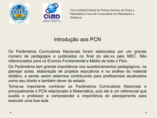 Universidade Federal de Pelotas Instituto de Física e
Matemática Curso de Licenciatura em Matemática a
Distância
Introdução aos PCN
Os Parâmetros Curriculares Nacionais foram elaborados por um grande
número de pedagogos e publicados no final do séc.xx pelo MEC. São
referenciados para os Ensinos Fundamental e Médio de todo o País.
Os Parâmetros tem grande importância nos questionamentos pedagógicos, no
planejar aulas, elaboração de projetos educativos e na análise do material
didático, e sendo assim estarmos contribuindo para profissionais atualizados
como seu direito e também dever do estado.
Torna-se importante conhecer os Parâmetros Curriculares Nacionais e
principalmente o PCN relacionado à Matemática, pois ele é um referencial que
auxilia o professor a compreender a importância do planejamento para
executar uma boa aula.
 