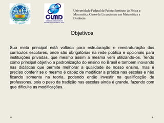 Universidade Federal de Pelotas Instituto de Física e
Matemática Curso de Licenciatura em Matemática a
Distância
Objetivos
Sua meta principal está voltada para estruturação e reestruturação dos
currículos escolares, onde são obrigatórias na rede pública e opcionais para
instituições privadas, que mesmo assim a mesma vem utilizando-os. Tendo
como principal objetivo a padronização do ensino no Brasil e também inovando
nas didáticas que permite melhorar a qualidade de nosso ensino, mas é
preciso conferir se o mesmo é capaz de modificar a prática nas escolas e não
ficando somente na teoria, podendo então investir na qualificação de
professores, pois o peso da tradição nas escolas ainda é grande, fazendo com
que dificulte as modificações.
 