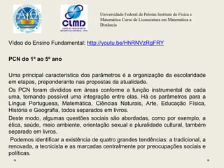 Universidade Federal de Pelotas Instituto de Física e
Matemática Curso de Licenciatura em Matemática a
Distância
Vídeo do Ensino Fundamental: http://youtu.be/HhRNVzRgFRY
PCN do 1º ao 5º ano
Uma principal característica dos parâmetros é a organização da escolaridade
em etapas, preponderante nas propostas da atualidade.
Os PCN foram divididos em áreas conforme a função instrumental de cada
uma, tornando possível uma integração entre elas. Há os parâmetros para a
Língua Portuguesa, Matemática, Ciências Naturais, Arte, Educação Física,
História e Geografia, todos separados em livros.
Deste modo, algumas questões sociais são abordadas, como por exemplo, a
ética, saúde, meio ambiente, orientação sexual e pluralidade cultural, também
separado em livros.
Podemos identificar a existência de quatro grandes tendências: a tradicional, a
renovada, a tecnicista e as marcadas centralmente por preocupações sociais e
políticas.
 