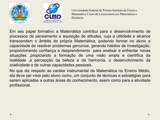 Universidade Federal de Pelotas Instituto de Física e
Matemática Curso de Licenciatura em Matemática a
Distância
Em seu papel formativo a Matemática contribui para o desenvolvimento de
processos de pensamento e aquisição de atitudes, cuja a utilidade e alcance
transcendem o âmbito da própria Matemática, podendo formar no aluno a
capacidade de resolver problemas genuínos, gerando hábitos de investigação,
proporcionando confiança e desprendimento para analisar e enfrentar novas
situações ,propiciando a formação de uma visão ampla e científica da
realidade ,a percepção da beleza e da harmonia, o desenvolvimento da
criatividade e de outras capacidades pessoais.
No que diz respeito ao caráter instrumental da Matemática no Ensino Médio,
ela deve ser vista pelo aluno como, um conjunto de técnicas e estratégias para
serem aplicadas a outras áreas do conhecimento, assim como para a atividade
profissional.
 