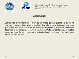 Universidade Federal de Pelotas Instituto de Física e
Matemática Curso de Licenciatura em Matemática a
Distância
Conclusão:
Concluímos a importância dos PCN de um modo geral, o quanto ele auxilia na
vida das crianças, dos jovens e também dos educadores. Achamos relevante
que antes dos PCN o ensino no Brasil era repetitivo a base de conteúdos,
decoreba e memorização e com a vinda dos PCN a metodologia, a didática
passa a mudar, fazendo com que a vivência dos alunos traga o aprender para
dentro da sala de aula.
 