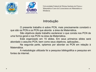 Universidade Federal de Pelotas Instituto de Física e
Matemática Curso de Licenciatura em Matemática a
Distância
Introdução
O presente trabalho é sobre PCN, mais precisamente constará o
que são os PCN e os PCN que aborda a área da Matemática.
São objetivos deste trabalho esclarecer o que consta nos PCN de
uma forma geral e nos PCN na área da Matemática.
Está organizado em 15 slides. Em seus primeiros slides será
abordado o assunto PCN, bem como seus objetivos, aplicações...
Na segunda parte, optamos por abordar os PCN em relação à
Matemática.
A metodologia utilizada foi a pesquisa bibliográfica e pesquisa em
fontes da internet.
 