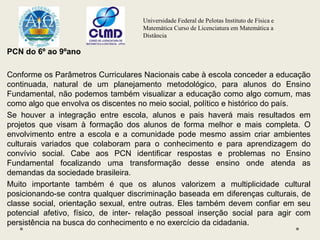 Universidade Federal de Pelotas Instituto de Física e
Matemática Curso de Licenciatura em Matemática a
Distância
PCN do 6º ao 9ºano
Conforme os Parâmetros Curriculares Nacionais cabe à escola conceder a educação
continuada, natural de um planejamento metodológico, para alunos do Ensino
Fundamental, não podemos também visualizar a educação como algo comum, mas
como algo que envolva os discentes no meio social, político e histórico do país.
Se houver a integração entre escola, alunos e pais haverá mais resultados em
projetos que visam à formação dos alunos de forma melhor e mais completa. O
envolvimento entre a escola e a comunidade pode mesmo assim criar ambientes
culturais variados que colaboram para o conhecimento e para aprendizagem do
convívio social. Cabe aos PCN identificar respostas e problemas no Ensino
Fundamental focalizando uma transformação desse ensino onde atenda as
demandas da sociedade brasileira.
Muito importante também é que os alunos valorizem a multiplicidade cultural
posicionando-se contra qualquer discriminação baseada em diferenças culturais, de
classe social, orientação sexual, entre outras. Eles também devem confiar em seu
potencial afetivo, físico, de inter- relação pessoal inserção social para agir com
persistência na busca do conhecimento e no exercício da cidadania.
 