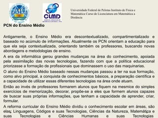 Universidade Federal de Pelotas Instituto de Física e
Matemática Curso de Licenciatura em Matemática a
Distância
PCN do Ensino Médio
Antigamente, o Ensino Médio era descontextualizado, compartimentalizado e
baseado no acúmulo de informações. Atualmente os PCN orientam a educação para
que ela seja contextualizada, orientando também os professores, buscando novas
abordagens e metodologias de ensino.
A era da informática gerou grandes mudanças na área do conhecimento, apoiada
pela assimilação das novas tecnologias, fazendo com que a política educacional
priorizasse a formação de profissionais que dominassem o uso das maquinarias.
O aluno do Ensino Médio baseado nessas mudanças passou a ter na sua formação,
como alvo principal, a conquista de conhecimentos básicos, a preparação científica e
a capacidade de utilizar essas diferentes tecnologias na área onde atuam.
Então ao invés de professores formarem alunos que fiquem na mesmice do simples
exercícios de memorização, decorar, propõe-se a eles que formem alunos capazes
de buscar suas próprias informações, que tenham a capacidade de aprender, criar,
formular.
A reforma curricular do Ensino Médio dividiu o conhecimento escolar em áreas, são
elas: Linguagens, Códigos e suas Tecnologias, Ciências da Natureza, Matemática e
suas Tecnologias e Ciências Humanas e suas Tecnologias
 