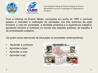 Universidade Federal de Pelotas Instituto de Física e
Matemática Curso de Licenciatura em Matemática a
Distância
Com a reforma no Ensino Médio, concluídos em junho de 1997 o currículo
passou a conceber a realização de atividades nos três domínios da ação
humana: a vida em sociedade, a atividade produtiva e a experiência subjetiva,
ajustando homens e mulheres no mundo das relações políticas, do trabalho e
da simbolização subjetiva.
Os quatro eixos estruturais da educação na sociedade contemporânea:
• Aprender a conhecer
• Aprender a fazer
• Aprender a viver
• Aprender a ser
 