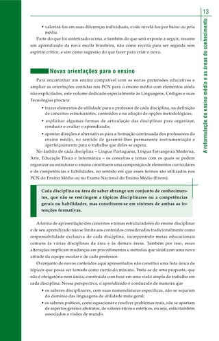 13 
A reformulação do ensino médio e as áreas do conhecimento 
• valorizá-los em suas diferenças individuais, e não nivelá-los por baixo ou pela 
média. 
Parte do que foi sintetizado acima, e também do que será exposto a seguir, resume 
um aprendizado da nova escola brasileira, não como receita para ser seguida sem 
espírito crítico, e sim como sugestão do que fazer para criar o novo. 
Novas orientações para o ensino 
Para encaminhar um ensino compatível com as novas pretensões educativas e 
ampliar as orientações contidas nos PCN para o ensino médio com elementos ainda 
não explicitados, este volume dedicado especialmente às Linguagens, Códigos e suas 
Tecnologias procura: 
• trazer elementos de utilidade para o professor de cada disciplina, na definição 
de conceitos estruturantes, conteúdos e na adoção de opções metodológicas; 
• explicitar algumas formas de articulação das disciplinas para organizar, 
conduzir e avaliar o aprendizado; 
• apontar direções e alternativas para a formação continuada dos professores do 
ensino médio, no sentido de garantir-lhes permanente instrumentação e 
aperfeiçoamento para o trabalho que deles se espera. 
No âmbito de cada disciplina – Língua Portuguesa, Língua Estrangeira Moderna, 
Arte, Educação Física e Informática – os conceitos e temas com os quais se podem 
organizar ou estruturar o ensino constituem uma composição de elementos curriculares 
e de competências e habilidades, no sentido em que esses termos são utilizados nos 
PCN do Ensino Médio ou no Exame Nacional do Ensino Médio (Enem). 
Cada disciplina ou área de saber abrange um conjunto de conhecimen-tos, 
que não se restringem a tópicos disciplinares ou a competências 
gerais ou habilidades, mas constituem-se em sínteses de ambas as in-tenções 
formativas. 
A forma de apresentação dos conceitos e temas estruturadores do ensino disciplinar 
e de seu aprendizado não se limita aos conteúdos considerados tradicionalmente como 
responsabilidade exclusiva de cada disciplina, incorporando metas educacionais 
comuns às várias disciplinas da área e às demais áreas. Também por isso, essas 
alterações implicam mudanças em procedimentos e métodos que sinalizam uma nova 
atitude da equipe escolar e de cada professor. 
O conjunto de novos conteúdos aqui apresentados não constitui uma lista única de 
tópicos que possa ser tomada como currículo mínimo. Trata-se de uma proposta, que 
não é obrigatória nem única, construída com base em uma visão ampla do trabalho em 
cada disciplina. Nessa perspectiva, o aprendizado é conduzido de maneira que 
• os saberes disciplinares, com suas nomenclaturas específicas, não se separam 
do domínio das linguagens de utilidade mais geral; 
• os saberes práticos, como equacionar e resolver problemas reais, não se apartam 
de aspectos gerais e abstratos, de valores éticos e estéticos, ou seja, estão também 
associados a visões de mundo. 
 