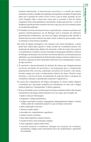 109 
Língua Estrangeira Moderna 
também mobilizadas. A memorização associativa e o estudo de campos 
semânticos auxilia o trabalho de ampliação do repertório vocabular. É importante 
saber que o passado do verbo to know é knew e que se trata, portanto, de um 
verbo irregular. Mas o aluno deve estar apto a consultar a lista de verbos 
irregulares, bem como gramáticas e dicionários, sempre que precisar – e com tal 
freqüência que lhe permita construir um acervo que, por seu uso constante, possa 
ser facilmente lembrado. 
5. O trabalho em torno de temas favorece o aprendizado, o mesmo ocorrendo com 
projetos interdisciplinares. Se em Biologia está se tratando de alimentos 
geneticamente modificados, um texto em língua estrangeira pode abordar o 
mesmo tema em outro contexto, levando o aluno a observar, por exemplo, como 
se estrutura o texto técnico-científico. 
Nas aulas de língua estrangeira e em conjunto com outras disciplinas, o aluno 
pode fazer observações quanto a: fonte; escolha de vocabulário técnico; uso 
moderado de adjetivação; objetivo de transmitir a idéia de modo claro, preciso 
e, de preferência, evitando o uso de conotação ou linguagem simbólica; ausência 
de diálogos; itemização; foco narrativo em terceira pessoa; eventual presença de 
subtítulos; uso mais freqüente de determinados tempos e formas verbais em vez 
de outros; aspectos do texto dissertativo-descritivo em contraposição a outros, 
de tipo narrativo. 
6. É essencial o desenvolvimento de técnicas de leitura que obrigatoriamente 
envolvam atividades de pré-leitura e de preparação para a compreensão 
propriamente dita: guessing, exploração oral prévia do assunto e dos temas, 
levando sempre em conta o conhecimento anterior do aluno. Técnicas como 
skimming e scanning do texto, levantamento de palavras-chave e pesquisa de 
vocabulário reforçam o aprendizado autônomo e significativo. 
Faz parte das competências em língua estrangeira no ensino médio adquirir 
vocabulário por associação semântica de semelhanças ou não com a língua 
materna (palavras “transparentes” e falsos cognatos). 
7. Prover atividades orais e escritas que favoreçam o domínio efetivo das funções 
comunicativas da língua, delas fazendo uso ao ser capaz, por exemplo, de: 
• pedir e fornecer informações; 
• perguntar e relatar preferências; 
• redigir enunciados corretos, empregando adequadamente tempos e formas 
verbais, além de vocabulário próprio ao que se deseja comunicar; 
• pedir explicações e favores; 
• oferecer e pedir ajuda; 
• desculpar-se, cumprimentar e agradecer; 
• relatar eventos ocorridos; 
• falar sobre hipóteses e planos futuros; 
• resumir textos e fazer traduções simples; 
• fazer sugestões e opinar sobre fatos; 
• recontar histórias e estabelecer diálogos em situações do cotidiano, 
percebendo a língua como instrumento ativo de compreensão e apreensão 
da realidade. 
 
