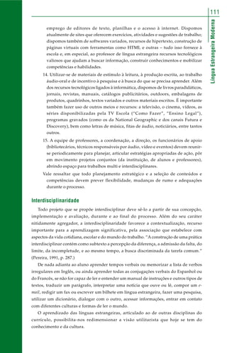 111 
Língua Estrangeira Moderna 
emprego de editores de texto, planilhas e o acesso à internet. Dispomos 
atualmente de sites que oferecem exercícios, atividades e sugestões de trabalho; 
dispomos também de softwares variados, recursos de hipertexto, construção de 
páginas virtuais com ferramentas como HTML e outras – tudo isso fornece à 
escola e, em especial, ao professor de língua estrangeira recursos tecnológicos 
valiosos que ajudam a buscar informação, construir conhecimentos e mobilizar 
competências e habilidades. 
14. Utilizar-se de materiais de estímulo à leitura, à produção escrita, ao trabalho 
áudio-oral e de incentivo à pesquisa e à busca do que se precisa aprender. Além 
dos recursos tecnológicos ligados à informática, dispomos de livros paradidáticos, 
jornais, revistas, manuais, catálogos publicitários, outdoors, embalagens de 
produtos, quadrinhos, textos variados e outros materiais escritos. É importante 
também fazer uso de outros meios e recursos: a televisão, o cinema, vídeos, as 
séries disponibilizadas pela TV Escola (“Como Fazer”, “Ensino Legal”), 
programas gravados (como os da National Geographic e dos canais Futura e 
Discovery), bem como letras de música, fitas de áudio, noticiários, entre tantos 
outros. 
15. A equipe de professores, a coordenação, a direção, os funcionários de apoio 
(bibliotecários, técnicos responsáveis por áudio, vídeo e eventos) devem reunir-se 
periodicamente para planejar, articular estratégias apropriadas de ação, pôr 
em movimento projetos conjuntos (da instituição, de alunos e professores), 
abrindo espaço para trabalhos multi e interdisciplinares. 
Vale ressaltar que todo planejamento estratégico e a seleção de conteúdos e 
competências devem prever flexibilidade, mudanças de rumo e adequações 
durante o processo. 
Interdisciplinaridade 
Todo projeto que se propõe interdisciplinar deve sê-lo a partir de sua concepção, 
implementação e avaliação, durante e ao final do processo. Além do seu caráter 
nitidamente agregador, a interdisciplinaridade favorece a contextualização, recurso 
importante para a aprendizagem significativa, pela associação que estabelece com 
aspectos da vida cotidiana, escolar e do mundo do trabalho. “A construção de uma prática 
interdisciplinar contém como subtexto a percepção da diferença, a admissão da falta, do 
limite, da incompletude, e ao mesmo tempo, a busca discriminada da tarefa comum.” 
(Pereira, 1991, p. 287.) 
De nada adianta ao aluno aprender tempos verbais ou memorizar a lista de verbos 
irregulares em Inglês, ou ainda aprender todas as conjugações verbais do Espanhol ou 
do Francês, se não for capaz de ler e entender um manual de instruções e outros tipos de 
textos, traduzir um parágrafo, interpretar uma notícia que ouve ou lê, compor um e-mail, 
redigir um fax ou escrever um bilhete em língua estrangeira, fazer uma pesquisa, 
utilizar um dicionário, dialogar com o outro, acessar informações, entrar em contato 
com diferentes culturas e formas de ler o mundo. 
O aprendizado das línguas estrangeiras, articulado ao de outras disciplinas do 
currículo, possibilita-nos redimensionar a visão utilitarista que hoje se tem do 
conhecimento e da cultura. 
 