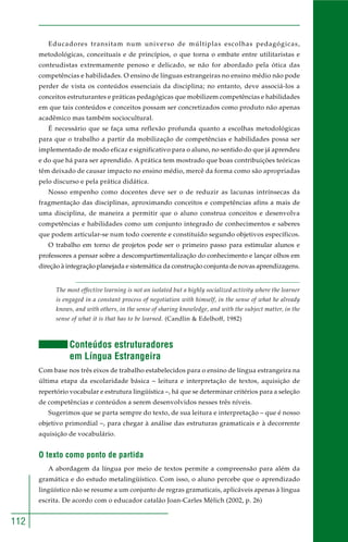 112 
Educadores transitam num universo de múltiplas escolhas pedagógicas, 
metodológicas, conceituais e de princípios, o que torna o embate entre utilitaristas e 
conteudistas extremamente penoso e delicado, se não for abordado pela ótica das 
competências e habilidades. O ensino de línguas estrangeiras no ensino médio não pode 
perder de vista os conteúdos essenciais da disciplina; no entanto, deve associá-los a 
conceitos estruturantes e práticas pedagógicas que mobilizem competências e habilidades 
em que tais conteúdos e conceitos possam ser concretizados como produto não apenas 
acadêmico mas também sociocultural. 
É necessário que se faça uma reflexão profunda quanto a escolhas metodológicas 
para que o trabalho a partir da mobilização de competências e habilidades possa ser 
implementado de modo eficaz e significativo para o aluno, no sentido do que já aprendeu 
e do que há para ser aprendido. A prática tem mostrado que boas contribuições teóricas 
têm deixado de causar impacto no ensino médio, mercê da forma como são apropriadas 
pelo discurso e pela prática didática. 
Nosso empenho como docentes deve ser o de reduzir as lacunas intrínsecas da 
fragmentação das disciplinas, aproximando conceitos e competências afins a mais de 
uma disciplina, de maneira a permitir que o aluno construa conceitos e desenvolva 
competências e habilidades como um conjunto integrado de conhecimentos e saberes 
que podem articular-se num todo coerente e constituído segundo objetivos específicos. 
O trabalho em torno de projetos pode ser o primeiro passo para estimular alunos e 
professores a pensar sobre a descompartimentalização do conhecimento e lançar olhos em 
direção à integração planejada e sistemática da construção conjunta de novas aprendizagens. 
The most effective learning is not an isolated but a highly socialized activity where the learner 
is engaged in a constant process of negotiation with himself, in the sense of what he already 
knows, and with others, in the sense of sharing knowledge, and with the subject matter, in the 
sense of what it is that has to be learned. (Candlin & Edelhoff, 1982) 
Conteúdos estruturadores 
em Língua Estrangeira 
Com base nos três eixos de trabalho estabelecidos para o ensino de língua estrangeira na 
última etapa da escolaridade básica – leitura e interpretação de textos, aquisição de 
repertório vocabular e estrutura lingüística –, há que se determinar critérios para a seleção 
de competências e conteúdos a serem desenvolvidos nesses três níveis. 
Sugerimos que se parta sempre do texto, de sua leitura e interpretação – que é nosso 
objetivo primordial –, para chegar à análise das estruturas gramaticais e à decorrente 
aquisição de vocabulário. 
O texto como ponto de partida 
A abordagem da língua por meio de textos permite a compreensão para além da 
gramática e do estudo metalingüístico. Com isso, o aluno percebe que o aprendizado 
lingüístico não se resume a um conjunto de regras gramaticais, aplicáveis apenas à língua 
escrita. De acordo com o educador catalão Joan-Carles Mèlich (2002, p. 26) 
 