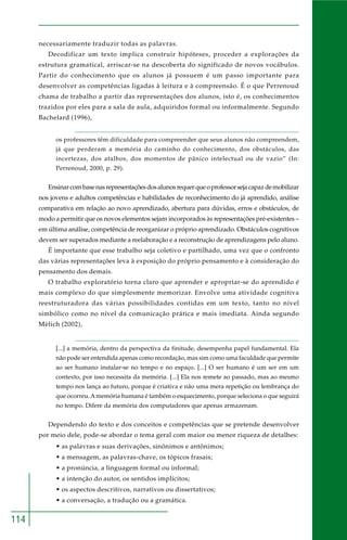 114 
necessariamente traduzir todas as palavras. 
Decodificar um texto implica construir hipóteses, proceder a explorações da 
estrutura gramatical, arriscar-se na descoberta do significado de novos vocábulos. 
Partir do conhecimento que os alunos já possuem é um passo importante para 
desenvolver as competências ligadas à leitura e à compreensão. É o que Perrenoud 
chama de trabalho a partir das representações dos alunos, isto é, os conhecimentos 
trazidos por eles para a sala de aula, adquiridos formal ou informalmente. Segundo 
Bachelard (1996), 
os professores têm dificuldade para compreender que seus alunos não compreendem, 
já que perderam a memória do caminho do conhecimento, dos obstáculos, das 
incertezas, dos atalhos, dos momentos de pânico intelectual ou de vazio” (In: 
Perrenoud, 2000, p. 29). 
Ensinar com base nas representações dos alunos requer que o professor seja capaz de mobilizar 
nos jovens e adultos competências e habilidades de reconhecimento do já aprendido, análise 
comparativa em relação ao novo aprendizado, abertura para dúvidas, erros e obstáculos, de 
modo a permitir que os novos elementos sejam incorporados às representações pré-existentes – 
em última análise, competência de reorganizar o próprio aprendizado. Obstáculos cognitivos 
devem ser superados mediante a reelaboração e a reconstrução de aprendizagens pelo aluno. 
É importante que esse trabalho seja coletivo e partilhado, uma vez que o confronto 
das várias representações leva à exposição do próprio pensamento e à consideração do 
pensamento dos demais. 
O trabalho exploratório torna claro que aprender e apropriar-se do aprendido é 
mais complexo do que simplesmente memorizar. Envolve uma atividade cognitiva 
reestruturadora das várias possibilidades contidas em um texto, tanto no nível 
simbólico como no nível da comunicação prática e mais imediata. Ainda segundo 
Mèlich (2002), 
[...] a memória, dentro da perspectiva da finitude, desempenha papel fundamental. Ela 
não pode ser entendida apenas como recordação, mas sim como uma faculdade que permite 
ao ser humano instalar-se no tempo e no espaço. [...] O ser humano é um ser em um 
contexto, por isso necessita da memória. [...] Ela nos remete ao passado, mas ao mesmo 
tempo nos lança ao futuro, porque é criativa e não uma mera repetição ou lembrança do 
que ocorreu. A memória humana é também o esquecimento, porque seleciona o que seguirá 
no tempo. Difere da memória dos computadores que apenas armazenam. 
Dependendo do texto e dos conceitos e competências que se pretende desenvolver 
por meio dele, pode-se abordar o tema geral com maior ou menor riqueza de detalhes: 
• as palavras e suas derivações, sinônimos e antônimos; 
• a mensagem, as palavras-chave, os tópicos frasais; 
• a pronúncia, a linguagem formal ou informal; 
• a intenção do autor, os sentidos implícitos; 
• os aspectos descritivos, narrativos ou dissertativos; 
• a conversação, a tradução ou a gramática. 
 