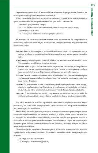 115 
Língua Estrangeira Moderna 
Segundo o tempo disponível, a maturidade e o interesse do grupo, vários dos aspectos 
acima podem ser explorados concomitantemente. 
Para a consecução dos objetivos cognitivos na área da exploração do texto é necessário 
que o professor ofereça o suporte necessário e que tenha clareza sobre: 
• as metas que pretende atingir; 
• a razão da escolha de um determinado tipo de texto em vez de outro; 
• as etapas do trabalho; 
• a avaliação do trabalho durante o próprio processo. 
O processo de ensino que utiliza o texto como estruturador de competências e 
habilidades envolve a mobilização, ora sucessiva, ora concomitante, de competências e 
habilidades como: 
Inquirir. O texto deve despertar a curiosidade de saber o que traz e para onde leva, e 
instigar no aluno perguntas tanto sobre seu assunto e seus temas, quanto para além 
deles. 
Compreender. Ao interpretar o significado das partes do texto, o aluno deve captar 
com clareza os sentidos que remetem ao todo. 
Executar. Nesta etapa, a ênfase do trabalho é a pesquisa, determinação das palavras-chave 
e das partes constituintes do texto, bem como o registro pessoal; o aluno 
deve ser parte integrante do processo, não apenas um aprendiz passivo. 
Revisar. Cabe ao professor oferecer o suporte necessário para que o aluno verifique e 
confira as etapas executadas, tirando dúvidas, confrontando sua interpretação com 
as de outros do grupo. 
Avaliar. É o momento de avaliar o trabalho realizado (pelo professor e pelos alunos) 
e também o próprio processo de ensino e aprendizagem, no sentido de aperfeiçoá-lo. 
A avaliação não é um momento, mas ocorre em todas as etapas do trabalho. 
Agregar. O novo conhecimento deve agregar-se ao anterior. A apropriação do 
conhecimento constituirá a nova base e o substrato do que ainda será aprendido. 
Em todas as fases do trabalho o professor deve oferecer suporte adequado, dando 
pré-instruções, ilustrando, exemplificando, orientando quanto aos passos necessários 
para a execução das atividades. 
O uso de textos como ponto de partida do processo de ensino e aprendizagem de um 
idioma estrangeiro envolve, em primeira instância, a língua falada: leitura em voz alta, 
exploração do vocabulário desconhecido, questões simples que possam auxiliar a 
desvendar o sentido geral contido no texto, formuladas em língua estrangeira pelo 
professor para a classe. A etapa do trabalho escrito deve, portanto, sempre suceder o 
trabalho feito oralmente. 
No ensino médio, o texto não deve ser apenas informador, mas motivador, tanto no 
aspecto intelectual como no emocional. O professor deve selecionar textos cuja exploração 
propicie: 
• a ampliação do vocabulário; 
• o manejo da estrutura lingüística; 
 