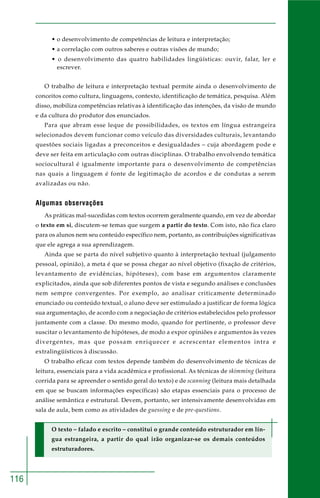 116 
• o desenvolvimento de competências de leitura e interpretação; 
• a correlação com outros saberes e outras visões de mundo; 
• o desenvolvimento das quatro habilidades lingüísticas: ouvir, falar, ler e 
escrever. 
O trabalho de leitura e interpretação textual permite ainda o desenvolvimento de 
conceitos como cultura, linguagens, contexto, identificação de temática, pesquisa. Além 
disso, mobiliza competências relativas à identificação das intenções, da visão de mundo 
e da cultura do produtor dos enunciados. 
Para que abram esse leque de possibilidades, os textos em língua estrangeira 
selecionados devem funcionar como veículo das diversidades culturais, levantando 
questões sociais ligadas a preconceitos e desigualdades – cuja abordagem pode e 
deve ser feita em articulação com outras disciplinas. O trabalho envolvendo temática 
sociocultural é igualmente importante para o desenvolvimento de competências 
nas quais a linguagem é fonte de legitimação de acordos e de condutas a serem 
avalizadas ou não. 
Algumas observações 
As práticas mal-sucedidas com textos ocorrem geralmente quando, em vez de abordar 
o texto em si, discutem-se temas que surgem a partir do texto. Com isto, não fica claro 
para os alunos nem seu conteúdo específico nem, portanto, as contribuições significativas 
que ele agrega a sua aprendizagem. 
Ainda que se parta do nível subjetivo quanto à interpretação textual (julgamento 
pessoal, opinião), a meta é que se possa chegar ao nível objetivo (fixação de critérios, 
levantamento de evidências, hipóteses), com base em argumentos claramente 
explicitados, ainda que sob diferentes pontos de vista e segundo análises e conclusões 
nem sempre convergentes. Por exemplo, ao analisar criticamente determinado 
enunciado ou conteúdo textual, o aluno deve ser estimulado a justificar de forma lógica 
sua argumentação, de acordo com a negociação de critérios estabelecidos pelo professor 
juntamente com a classe. Do mesmo modo, quando for pertinente, o professor deve 
suscitar o levantamento de hipóteses, de modo a expor opiniões e argumentos às vezes 
divergentes, mas que possam enriquecer e acrescentar elementos intra e 
extralingüísticos à discussão. 
O trabalho eficaz com textos depende também do desenvolvimento de técnicas de 
leitura, essenciais para a vida acadêmica e profissional. As técnicas de skimming (leitura 
corrida para se apreender o sentido geral do texto) e de scanning (leitura mais detalhada 
em que se buscam informações específicas) são etapas essenciais para o processo de 
análise semântica e estrutural. Devem, portanto, ser intensivamente desenvolvidas em 
sala de aula, bem como as atividades de guessing e de pre-questions. 
O texto – falado e escrito – constitui o grande conteúdo estruturador em lín-gua 
estrangeira, a partir do qual irão organizar-se os demais conteúdos 
estruturadores. 
 