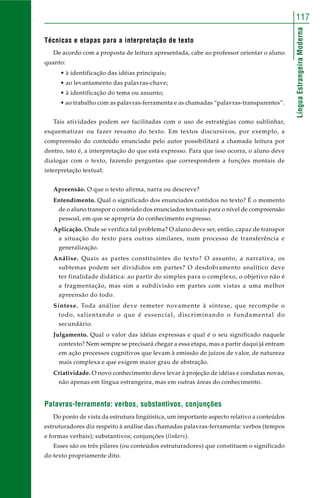 117 
Língua Estrangeira Moderna 
Técnicas e etapas para a interpretação de texto 
De acordo com a proposta de leitura apresentada, cabe ao professor orientar o aluno 
quanto: 
• à identificação das idéias principais; 
• ao levantamento das palavras-chave; 
• à identificação do tema ou assunto; 
• ao trabalho com as palavras-ferramenta e as chamadas “palavras-transparentes”. 
Tais atividades podem ser facilitadas com o uso de estratégias como sublinhar, 
esquematizar ou fazer resumo do texto. Em textos discursivos, por exemplo, a 
compreensão do conteúdo enunciado pelo autor possibilitará a chamada leitura por 
dentro, isto é, a interpretação do que está expresso. Para que isso ocorra, o aluno deve 
dialogar com o texto, fazendo perguntas que correspondem a funções mentais de 
interpretação textual: 
Apreensão. O que o texto afirma, narra ou descreve? 
Entendimento. Qual o significado dos enunciados contidos no texto? É o momento 
de o aluno transpor o conteúdo dos enunciados textuais para o nível de compreensão 
pessoal, em que se apropria do conhecimento expresso. 
Aplicação. Onde se verifica tal problema? O aluno deve ser, então, capaz de transpor 
a situação do texto para outras similares, num processo de transferência e 
generalização. 
Análise. Quais as partes constituintes do texto? O assunto, a narrativa, os 
subtemas podem ser divididos em partes? O desdobramento analítico deve 
ter finalidade didática: ao partir do simples para o complexo, o objetivo não é 
a fragmentação, mas sim a subdivisão em partes com vistas a uma melhor 
apreensão do todo. 
Síntese. Toda análise deve remeter novamente à síntese, que recompõe o 
todo, salientando o que é essencial, discriminando o fundamental do 
secundário. 
Julgamento. Qual o valor das idéias expressas e qual é o seu significado naquele 
contexto? Nem sempre se precisará chegar a essa etapa, mas a partir daqui já entram 
em ação processos cognitivos que levam à emissão de juízos de valor, de natureza 
mais complexa e que exigem maior grau de abstração. 
Criatividade. O novo conhecimento deve levar à projeção de idéias e condutas novas, 
não apenas em língua estrangeira, mas em outras áreas do conhecimento. 
Palavras-ferramenta: verbos, substantivos, conjunções 
Do ponto de vista da estrutura lingüística, um importante aspecto relativo a conteúdos 
estruturadores diz respeito à análise das chamadas palavras-ferramenta: verbos (tempos 
e formas verbais); substantivos; conjunções (linkers). 
Esses são os três pilares (ou conteúdos estruturadores) que constituem o significado 
do texto propriamente dito. 
 