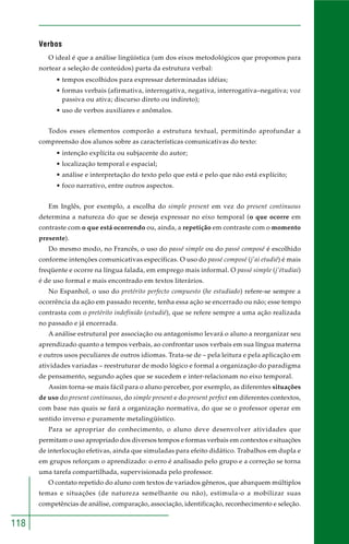 118 
Verbos 
O ideal é que a análise lingüística (um dos eixos metodológicos que propomos para 
nortear a seleção de conteúdos) parta da estrutura verbal: 
• tempos escolhidos para expressar determinadas idéias; 
• formas verbais (afirmativa, interrogativa, negativa, interrogativa–negativa; voz 
passiva ou ativa; discurso direto ou indireto); 
• uso de verbos auxiliares e anômalos. 
Todos esses elementos comporão a estrutura textual, permitindo aprofundar a 
compreensão dos alunos sobre as características comunicativas do texto: 
• intenção explícita ou subjacente do autor; 
• localização temporal e espacial; 
• análise e interpretação do texto pelo que está e pelo que não está explícito; 
• foco narrativo, entre outros aspectos. 
Em Inglês, por exemplo, a escolha do simple present em vez do present continuous 
determina a natureza do que se deseja expressar no eixo temporal (o que ocorre em 
contraste com o que está ocorrendo ou, ainda, a repetição em contraste com o momento 
presente). 
Do mesmo modo, no Francês, o uso do passé simple ou do passé composé é escolhido 
conforme intenções comunicativas específicas. O uso do passé composé (j’ai etudié) é mais 
freqüente e ocorre na língua falada, em emprego mais informal. O passé simple (j’étudiai) 
é de uso formal e mais encontrado em textos literários. 
No Espanhol, o uso do pretérito perfecto compuesto (he estudiado) refere-se sempre a 
ocorrência da ação em passado recente, tenha essa ação se encerrado ou não; esse tempo 
contrasta com o pretérito indefinido (estudié), que se refere sempre a uma ação realizada 
no passado e já encerrada. 
A análise estrutural por associação ou antagonismo levará o aluno a reorganizar seu 
aprendizado quanto a tempos verbais, ao confrontar usos verbais em sua língua materna 
e outros usos peculiares de outros idiomas. Trata-se de – pela leitura e pela aplicação em 
atividades variadas – reestruturar de modo lógico e formal a organização do paradigma 
de pensamento, segundo ações que se sucedem e inter-relacionam no eixo temporal. 
Assim torna-se mais fácil para o aluno perceber, por exemplo, as diferentes situações 
de uso do present continuous, do simple present e do present perfect em diferentes contextos, 
com base nas quais se fará a organização normativa, do que se o professor operar em 
sentido inverso e puramente metalingüístico. 
Para se apropriar do conhecimento, o aluno deve desenvolver atividades que 
permitam o uso apropriado dos diversos tempos e formas verbais em contextos e situações 
de interlocução efetivas, ainda que simuladas para efeito didático. Trabalhos em dupla e 
em grupos reforçam o aprendizado: o erro é analisado pelo grupo e a correção se torna 
uma tarefa compartilhada, supervisionada pelo professor. 
O contato repetido do aluno com textos de variados gêneros, que abarquem múltiplos 
temas e situações (de natureza semelhante ou não), estimula-o a mobilizar suas 
competências de análise, comparação, associação, identificação, reconhecimento e seleção. 
 