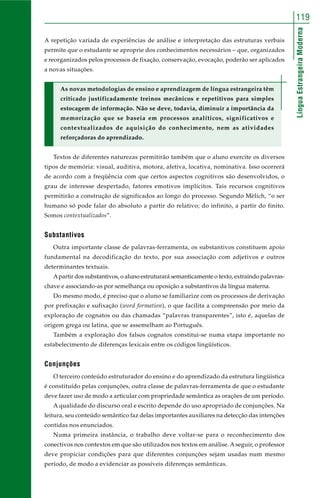 119 
Língua Estrangeira Moderna 
A repetição variada de experiências de análise e interpretação das estruturas verbais 
permite que o estudante se aproprie dos conhecimentos necessários – que, organizados 
e reorganizados pelos processos de fixação, conservação, evocação, poderão ser aplicados 
a novas situações. 
As novas metodologias de ensino e aprendizagem de língua estrangeira têm 
criticado justificadamente treinos mecânicos e repetitivos para simples 
estocagem de informação. Não se deve, todavia, diminuir a importância da 
memorização que se baseia em processos analíticos, significativos e 
contextualizados de aquisição do conhecimento, nem as atividades 
reforçadoras do aprendizado. 
Textos de diferentes naturezas permitirão também que o aluno exercite os diversos 
tipos de memória: visual, auditiva, motora, afetiva, locativa, nominativa. Isso ocorrerá 
de acordo com a freqüência com que certos aspectos cognitivos são desenvolvidos, o 
grau de interesse despertado, fatores emotivos implícitos. Tais recursos cognitivos 
permitirão a construção de significados ao longo do processo. Segundo Mèlich, “o ser 
humano só pode falar do absoluto a partir do relativo; do infinito, a partir do finito. 
Somos contextualizados”. 
Substantivos 
Outra importante classe de palavras-ferramenta, os substantivos constituem apoio 
fundamental na decodificação do texto, por sua associação com adjetivos e outros 
determinantes textuais. 
A partir dos substantivos, o aluno estruturará semanticamente o texto, extraindo palavras-chave 
e associando-as por semelhança ou oposição a substantivos da língua materna. 
Do mesmo modo, é preciso que o aluno se familiarize com os processos de derivação 
por prefixação e sufixação (word formation), o que facilita a compreensão por meio da 
exploração de cognatos ou das chamadas “palavras transparentes”, isto é, aquelas de 
origem grega ou latina, que se assemelham ao Português. 
Também a exploração dos falsos cognatos constitui-se numa etapa importante no 
estabelecimento de diferenças lexicais entre os códigos lingüísticos. 
Conjunções 
O terceiro conteúdo estruturador do ensino e do aprendizado da estrutura lingüística 
é constituído pelas conjunções, outra classe de palavras-ferramenta de que o estudante 
deve fazer uso de modo a articular com propriedade semântica as orações de um período. 
A qualidade do discurso oral e escrito depende do uso apropriado de conjunções. Na 
leitura, seu conteúdo semântico faz delas importantes auxiliares na detecção das intenções 
contidas nos enunciados. 
Numa primeira instância, o trabalho deve voltar-se para o reconhecimento dos 
conectivos nos contextos em que são utilizados nos textos em análise. A seguir, o professor 
deve propiciar condições para que diferentes conjunções sejam usadas num mesmo 
período, de modo a evidenciar as possíveis diferenças semânticas. 
 