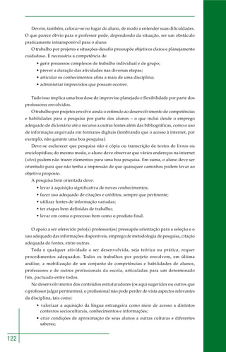 122 
Devem, também, colocar-se no lugar do aluno, de modo a entender suas dificuldades. 
O que parece óbvio para o professor pode, dependendo da situação, ser um obstáculo 
praticamente intransponível para o aluno. 
O trabalho por projetos e situações-desafio pressupõe objetivos claros e planejamento 
cuidadoso. É necessária a competência de 
• gerir processos complexos de trabalho individual e de grupo; 
• prever a duração das atividades nas diversas etapas; 
• articular os conhecimentos afins a mais de uma disciplina; 
• administrar imprevistos que possam ocorrer. 
Tudo isso implica uma boa dose de improviso planejado e flexibilidade por parte dos 
professores envolvidos. 
O trabalho por projetos envolve ainda o estímulo ao desenvolvimento de competências 
e habilidades para a pesquisa por parte dos alunos – o que inclui desde o emprego 
adequado de dicionário até o recurso a outras fontes além das bibliográficas, como o uso 
de informação arquivada em formatos digitais (lembrando que o acesso à internet, por 
exemplo, não garante uma boa pesquisa). 
Deve-se esclarecer que pesquisa não é cópia ou transcrição de textos de livros ou 
enciclopédias; do mesmo modo, o aluno deve observar que vários endereços na internet 
(sites) podem não trazer elementos para uma boa pesquisa. Em suma, o aluno deve ser 
orientado para que não tenha a impressão de que quaisquer caminhos podem levar ao 
objetivo proposto. 
A pesquisa bem orientada deve: 
• levar à aquisição significativa de novos conhecimentos; 
• fazer uso adequado de citações e créditos, sempre que pertinente; 
• utilizar fontes de informação variadas; 
• ter etapas bem definidas de trabalho; 
• levar em conta o processo bem como o produto final. 
O apoio a ser oferecido pelo(s) professor(es) pressupõe orientação para a seleção e o 
uso adequado das informações disponíveis, emprego de metodologia de pesquisa, citação 
adequada de fontes, entre outras. 
Toda e qualquer atividade a ser desenvolvida, seja teórica ou prática, requer 
procedimentos adequados. Todos os trabalhos por projeto envolvem, em última 
análise, a mobilização de um conjunto de competências e habilidades de alunos, 
professores e de outros profissionais da escola, articuladas para um determinado 
fim, pactuado entre todos. 
No desenvolvimento dos conteúdos estruturadores (os aqui sugeridos ou outros que 
o professor julgar pertinentes), o profissional não pode perder de vista aspectos relevantes 
da disciplina, tais como: 
• valorizar a aquisição da língua estrangeira como meio de acesso a distintos 
contextos socioculturais, conhecimentos e informações; 
• criar condições de aproximação de seus alunos a outras culturas e diferentes 
saberes; 
 