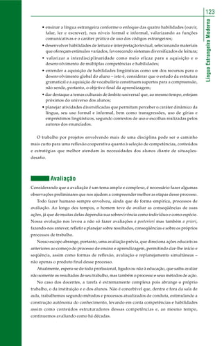 123 
Língua Estrangeira Moderna 
• ensinar a língua estrangeira conforme o enfoque das quatro habilidades (ouvir, 
falar, ler e escrever), nos níveis formal e informal, valorizando as funções 
comunicativas e o caráter prático de uso dos códigos estrangeiros; 
• desenvolver habilidades de leitura e interpretação textual, selecionando materiais 
que ofereçam estímulos variados, favorecendo sistemas diversificados de leitura; 
• valorizar a interdisciplinaridade como meio eficaz para a aquisição e o 
desenvolvimento de múltiplas competências e habilidades; 
• entender a aquisição de habilidades lingüísticas como um dos recursos para o 
desenvolvimento global do aluno – isto é, considerar que o estudo da estrutura 
gramatical e a aquisição de vocabulário constituem suportes para a compreensão, 
não sendo, portanto, o objetivo final da aprendizagem; 
• dar destaque a temas culturais de âmbito universal que, ao mesmo tempo, estejam 
próximos do universo dos alunos; 
• planejar atividades diversificadas que permitam perceber o caráter dinâmico da 
língua, seu uso formal e informal, bem como transgressões, uso de gírias e 
empréstimos lingüísticos, segundo contextos de uso e escolhas realizadas pelos 
autores dos enunciados. 
O trabalho por projetos envolvendo mais de uma disciplina pode ser o caminho 
mais curto para uma reflexão cooperativa quanto à seleção de competências, conteúdos 
e estratégias que melhor atendam às necessidades dos alunos diante de situações-desafio. 
Avaliação 
Considerando que a avaliação é um tema amplo e complexo, é necessário fazer algumas 
observações preliminares que nos ajudem a compreender melhor as etapas desse processo. 
Todo fazer humano sempre envolveu, ainda que de forma empírica, processos de 
avaliação. Ao longo dos tempos, o homem teve de avaliar as conseqüências de suas 
ações, já que de muitas delas dependia sua sobrevivência como indivíduo e como espécie. 
Nossa evolução nos levou a não só fazer avaliações a posteriori mas também a priori, 
fazendo-nos antever, refletir e planejar sobre resultados, conseqüências e sobre os próprios 
processos de trabalho. 
Nosso escopo abrange, portanto, uma avaliação prévia, que direciona ações educativas 
anteriores ao começo do processo de ensino e aprendizagem, permitindo dar-lhe início e 
seqüência, assim como formas de reflexão, avaliação e replanejamento simultâneas – 
não apenas o produto final desse processo. 
Atualmente, espera-se de todo profissional, ligado ou não à educação, que saiba avaliar 
não somente os resultados de seu trabalho, mas também o processo e seus métodos de ação. 
No caso dos docentes, a tarefa é extremamente complexa pois abrange o próprio 
trabalho, o da instituição e o dos alunos. Não é concebível que, dentro e fora da sala de 
aula, trabalhemos segundo métodos e processos atualizados de conduta, estimulando a 
construção autônoma do conhecimento, levando em conta competências e habilidades 
assim como conteúdos estruturadores dessas competências e, ao mesmo tempo, 
continuemos avaliando como há décadas. 
 