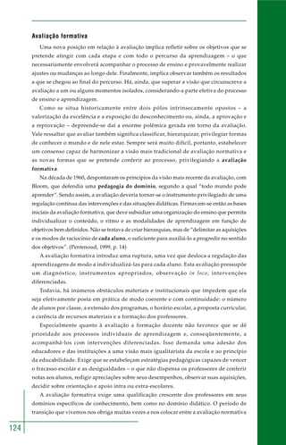 124 
Avaliação formativa 
Uma nova posição em relação à avaliação implica refletir sobre os objetivos que se 
pretende atingir com cada etapa e com todo o percurso da aprendizagem – o que 
necessariamente envolverá acompanhar o processo de ensino e provavelmente realizar 
ajustes ou mudanças ao longo dele. Finalmente, implica observar também os resultados 
a que se chegou ao final do percurso. Há, ainda, que superar a visão que circunscreve a 
avaliação a um ou alguns momentos isolados, considerando-a parte efetiva do processo 
de ensino e aprendizagem. 
Como se situa historicamente entre dois pólos intrinsecamente opostos – a 
valorização da excelência e a exposição do desconhecimento ou, ainda, a aprovação e 
a reprovação – depreende-se daí a enorme polêmica gerada em torno da avaliação. 
Vale ressaltar que avaliar também significa classificar, hierarquizar, privilegiar formas 
de conhecer o mundo e de nele estar. Sempre será muito difícil, portanto, estabelecer 
um consenso capaz de harmonizar a visão mais tradicional de avaliação normativa e 
as novas formas que se pretende conferir ao processo, privilegiando a avaliação 
formativa. 
Na década de 1960, despontaram os princípios da visão mais recente da avaliação, com 
Bloom, que defendia uma pedagogia do domínio, segundo a qual “todo mundo pode 
aprender”. Sendo assim, a avaliação deveria tornar-se o instrumento privilegiado de uma 
regulação contínua das intervenções e das situações didáticas. Firmavam-se então as bases 
iniciais da avaliação formativa, que deve subsidiar uma organização do ensino que permita 
individualizar o conteúdo, o ritmo e as modalidades de aprendizagem em função de 
objetivos bem definidos. Não se tratava de criar hierarquias, mas de “delimitar as aquisições 
e os modos de raciocínio de cada aluno, o suficiente para auxiliá-lo a progredir no sentido 
dos objetivos”. (Perrenoud, 1999, p. 14) 
A avaliação formativa introduz uma ruptura, uma vez que desloca a regulação das 
aprendizagens de modo a individualizá-las para cada aluno. Esta avaliação pressupõe 
um diagnóstico, instrumentos apropriados, observação in loco, intervenções 
diferenciadas. 
Todavia, há inúmeros obstáculos materiais e institucionais que impedem que ela 
seja efetivamente posta em prática de modo coerente e com continuidade: o número 
de alunos por classe, a extensão dos programas, o horário escolar, a proposta curricular, 
a carência de recursos materiais e a formação dos professores. 
Especialmente quanto à avaliação a formação docente não favorece que se dê 
prioridade aos processos individuais de aprendizagem e, conseqüentemente, a 
acompanhá-los com intervenções diferenciadas. Isso demanda uma adesão dos 
educadores e das instituições a uma visão mais igualitarista da escola e ao princípio 
da educabilidade. Exige que se estabeleçam estratégias pedagógicas capazes de vencer 
o fracasso escolar e as desigualdades – o que não dispensa os professores de conferir 
notas aos alunos, redigir apreciações sobre seus desempenhos, observar suas aquisições, 
decidir sobre orientação e apoio intra ou extra-escolares. 
A avaliação formativa exige uma qualificação crescente dos professores em seus 
domínios específicos de conhecimento, bem como no domínio didático. O período de 
transição que vivemos nos obriga muitas vezes a nos colocar entre a avaliação normativa 
 