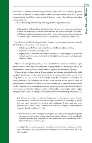 125 
Língua Estrangeira Moderna 
tradicional e a avaliação formativa que se deseja implantar. É de se esperar que num 
futuro não tão distante as hierarquias de excelência tenham menos importância que as 
competências e habilidades a serem adquiridas por nossos educandos em situações 
contextualizadas. 
A favor da avaliação formativa pesam argumentos segundo os quais 
[...] a avaliação tradicional, não satisfeita em criar fracasso, empobrece as aprendizagens 
e induz, nos professores, didáticas conservadoras e, nos alunos, estratégias utilitaristas. 
[...] [O professor], outrora dispensador de aulas e lições, [...] se torna o criador de situações 
de aprendizagem “portadoras de sentido e de regulação”. (Perrenoud, 1999, p. 18) 
Atualmente, no âmbito do ensino das línguas estrangeiras na escola, a grande 
dificuldade do processo de avaliação reside: 
• na heterogeneidade do conhecimento dos estudantes sobre o idioma; 
• no grande número de alunos por sala; 
• na preocupação de muitos educadores em centrar a aprendizagem na gramática 
normativa, em processos puramente metalingüísticos, baseados exclusivamente 
na língua escrita. 
Quanto aos dois primeiros itens, é essa a realidade que temos de enfrentar, já que 
poucas escolas oferecem salas-ambiente e agrupamento de alunos por níveis de 
conhecimento, o que facilitaria enormemente o trabalho de professores e alunos. 
Quanto ao terceiro item, trata-se de uma situação que só pode ser mudada se for dada 
atenção à qualificação e à formação contínua dos professores, de modo a desenvolver 
competências que os levem a implementar métodos de trabalho centrados no 
desenvolvimento de competências e habilidades de seus alunos em situações de 
aprendizagem contextualizada. Reiteramos, mais uma vez, que o objetivo da aprendizagem 
não deve visar apenas as aquisições gramaticais, mas contemplar o aprendizado lingüístico 
com vistas à sua aplicação prática de leitura, compreensão e comunicação, tendo a língua 
estrangeira como veículo de interação e meio de acesso ao conhecimento. Segundo os PCNEM, 
[...] deixa de ter sentido o ensino de línguas que objetiva apenas o conhecimento 
metalingüístico e o domínio consciente de regras gramaticais. [...] Esse tipo de ensino 
[...] cede lugar, na perspectiva atual, a uma modalidade de curso que tem, como 
princípio geral, levar o aluno a comunicar-se de maneira adequada e em diferentes 
situações da vida cotidiana. (p. 148) 
• A carência de docentes de línguas estrangeiras modernas com formação adequada 
para desenvolver tanto o ensino baseado em competências como a avaliação 
formativa é outro fator complicador, como já se mencionou brevemente acima. 
Philippe Perrenoud salienta que 
a avaliação das competências deve ser formativa, passar por uma co-análise do trabalho 
dos estudantes e pela regulação de seus esforços, mais do que pelas notas ou 
classificações. 
 