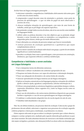 127 
Língua Estrangeira Moderna 
Avaliar bem em língua estrangeira pressupõe: 
• selecionar conteúdos, competências e habilidades efetivamente relevantes para 
os três anos do ensino médio; 
• compreender o papel docente como de orientador e, portanto, como parte do 
processo de aprendizagem – o que vai além do papel de mero observador e 
corretor de erros; 
• oferecer múltiplas situações de aprendizagem, com mais de uma frente de 
trabalho, ainda que se privilegie um aspecto específico; 
• não pretender corrigir todos os erros do aluno, não só no uso escrito como também 
na linguagem falada; 
• refletir sobre as práticas docentes à luz dos objetivos que se pretende atingir 
durante o curso, levando em conta os conteúdos e as competências a serem 
adquiridas pelos alunos, ainda que de modo diferenciado; 
• fazer alterações ou correções de percurso sempre que houver necessidade; 
• realizar processos de avaliação quantitativos e qualitativos que sejam 
complementares entre si; 
• prover meios variados de avaliação individual e em grupo, a partir de atividades 
significativas e contextualizadas; 
• perceber a avaliação, bem como a aprendizagem, como processos em construção, 
dinâmicos, que requerem reflexão e contínua reelaboração. 
Competências e habilidades a serem avaliadas 
em Língua Estrangeira 
• Ler e interpretar textos de diferentes naturezas. 
• Selecionar e utilizar vocabulário em contextos apropriados de uso. 
• Pesquisar em fontes diversas e ser capaz de selecionar a informação desejada. 
• Fazer uso adequado do dicionário e de outras fontes de consulta. 
• Associar aprendizados da língua materna aos da língua estrangeira. 
• Aplicar as funções comunicativas da linguagem próprias a situações do cotidiano 
(pedir e oferecer ajuda, agradecer, cumprimentar, solicitar informação etc.). 
• Utilizar com propriedade as estruturas lingüísticas aprendidas (tempos verbais, 
expressões idiomáticas, falsos cognatos etc.), tanto na língua escrita como na 
língua falada. 
• Fazer uso da informática e de outros meios eletrônicos disponíveis que possam 
facilitar a aquisição e o uso de novas aprendizagens em língua estrangeira. 
• Combinar o conhecimento adquirido fora da escola àquele da sala de aula. 
• Trabalhar individualmente e em grupo. 
Não há, em última instância, um processo ideal de avaliação. Cada escola e grupo de 
professores devem refletir, selecionar e organizar seus processos de avaliação segundo 
critérios próprios e claros para a instituição, os professores e os alunos. 
Outro aspecto relevante no que se refere à avaliação é permitir que o aluno observe, 
compare e corrija o próprio erro, mediado pelo suporte oferecido pelo professor ou por 
um aluno-monitor. De nada adiantam dezenas de exercícios e atividades realizadas que 
não sejam corrigidas e, portanto, não ofereçam feedback ao aluno sobre seu desempenho. 
 