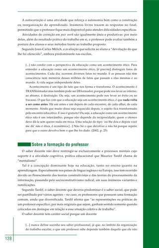 128 
A autocorreção é uma atividade que reforça a autonomia bem como a construção 
ou reorganização do aprendizado. Inúmeros livros trazem as respostas no final, 
permitindo que o professor fique mais disponível para atender dificuldades específicas. 
Atividades de correção em pair work são igualmente úteis e produtivas: por meio 
delas, além do resultado prático do trabalho em si, o professor pode avaliar também a 
postura dos alunos e seus métodos frente ao trabalho proposto. 
Segundo Joan-Carles Mèlich, a avaliação que solicita ao aluno a “devolução do que 
lhe foi oferecido”, embora predominante nas escolas, 
[...] não condiz com a perspectiva da educação como um acontecimento ético. Para 
entender a educação como um acontecimento ético, [é preciso] distinguir fatos de 
acontecimentos. Cada dia, ocorrem diversos fatos no mundo. E as pessoas não têm 
consciência nem memória desses milhões de fatos que passam a elas mesmas e ao 
mundo. A vida segue independente deles. 
Acontecimento é um tipo de fato que nos forma e transforma. O acontecimento é 
TRANSformador mas também pode ser DEformador, porque pode nos levar ao inferno, 
ao abismo, à destruição. Ou seja, um acontecimento pode nos levar ao êxito ou ao 
fracasso. O que faz com que a educação seja um acontecimento ético, é que nada volta 
a ser como antes. Há um antes e um depois de cada encontro, de cada olhar, de cada 
momento. Ainda que muito disso seja esquecido depois, o sujeito fica transformado 
pelo encontro educativo. E isso é gratuito! Ou seja, a educação como um acontecimento 
ético não é um intercâmbio, porque não depende da reciprocidade; quem a oferece 
deve dá-la sem querer nada em troca. Uma relação do tipo: ‘eu lhe dou e depois você 
me dá’ não é ética, é econômica.[...] Não há o que devolver e não há porque repetir 
para que o outro devolva bem o que lhe foi dado. (2002, p. 25) 
Sobre a formação do professor 
O saber docente não deve restringir-se exclusivamente a processos mentais cujo 
suporte é a atividade cognitiva, prática educacional que Maurice Tardif chama de 
“mentalismo”. 
Tal é a concepção dominante hoje na educação, tanto no ensino quanto na 
aprendizagem. Especialmente nos países de língua inglesa e na Europa, isso tem ocorrido 
devido ao florescimento das teorias construtivistas e das teorias do processamento da 
informação, passando pelo socioconstrutivismo radical, em suas inúmeras variantes e 
ramificações. 
Segundo Tardif, o saber docente que deveria predominar é o saber social, que pode 
ser partilhado por vários agentes – no caso, os professores que possuem uma formação 
comum, ainda que diversificada. Tardif afirma que “as representações ou práticas de 
um professor específico, por mais originais que sejam, ganham sentido somente quando 
colocadas em destaque em relação a essa situação coletiva de trabalho”. 
O saber docente tem caráter social porque um docente 
[...] nunca define sozinho seu saber profissional, já que, no âmbito da organização 
do trabalho escolar, o que um professor sabe depende também daquilo que ele não 
 